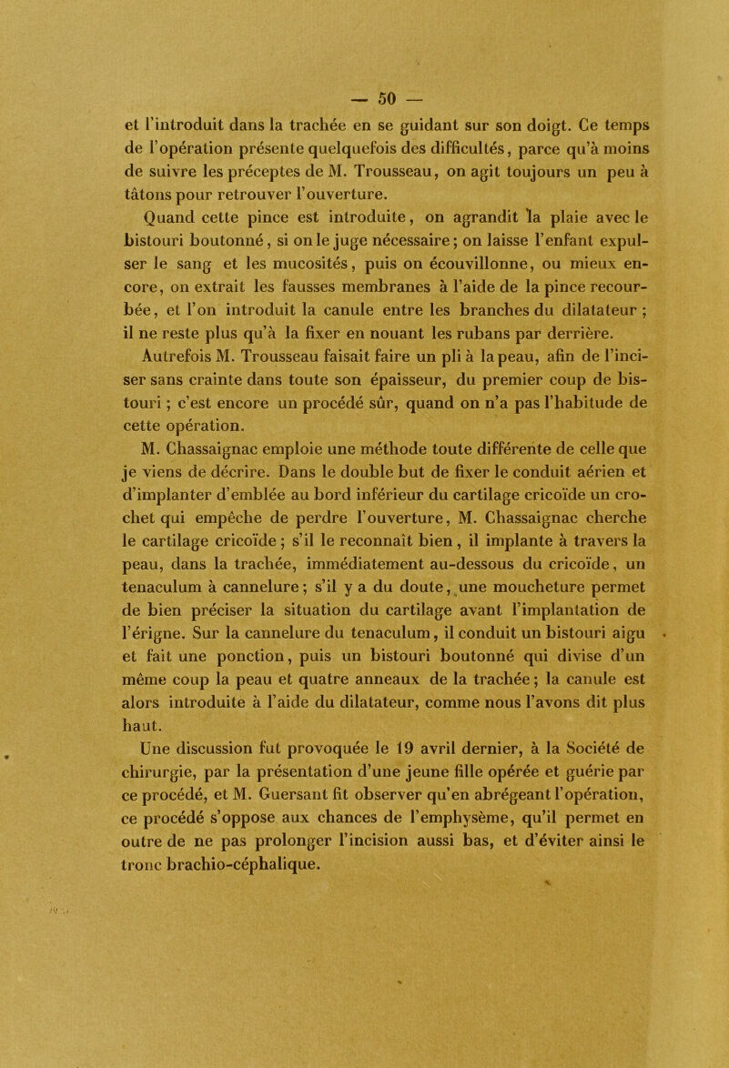 et l’introduit dans la trachée en se guidant sur son doigt. Ce temps de l’opération présente quelquefois des difficultés, parce qu’à moins de suivre les préceptes de M. Trousseau, on agit toujours un peu à tâtons pour retrouver l’ouverture. Quand cette pince est introduite, on agrandit la plaie avec le bistouri boutonné, si on le juge nécessaire; on laisse l’enfant expul- ser le sang et les mucosités, puis on écouvillonne, ou mieux en- core, on extrait les fausses membranes à l’aide de la pince recour- bée, et l’on introduit la canule entre les branches du dilatateur ; il ne reste plus qu’à la fixer en nouant les rubans par derrière. Autrefois M. Trousseau faisait faire un pli à la peau, afin de l’inci- ser sans crainte dans toute son épaisseur, du premier coup de bis- touri ; c’est encore un procédé sûr, quand on n’a pas l’habitude de cette opération. M. Chassaignac emploie une méthode toute différente de celle que je viens de décrire. Dans le double but de fixer le conduit aérien et d’implanter d’emblée au bord inférieur du cartilage cricoïde un cro- chet qui empêche de perdre l’ouverture, M. Chassaignac cherche le cartilage cricoïde ; s’il le reconnaît bien, il implante à travers la peau, dans la trachée, immédiatement au-dessous du cricoïde, un tenaculum à cannelure; s’il y a du doute, une moucheture permet de bien préciser la situation du cartilage avant l’implantation de l’érigne. Sur la cannelure du tenaculum, il conduit un bistouri aigu et fait une ponction, puis un bistouri boutonné qui divise d’un même coup la peau et quatre anneaux de la trachée ; la canule est alors introduite à l’aide du dilatateur, comme nous l’avons dit plus haut. Une discussion fut provoquée le 19 avril dernier, à la Société de chirurgie, par la présentation d’une jeune fille opérée et guérie par ce procédé, et M. Guersant fit observer qu’en abrégeant l’opération, ce procédé s’oppose aux chances de l’emphysème, qu’il permet en outre de ne pas prolonger l’incision aussi bas, et d’éviter ainsi le tronc brachio-céphalique.