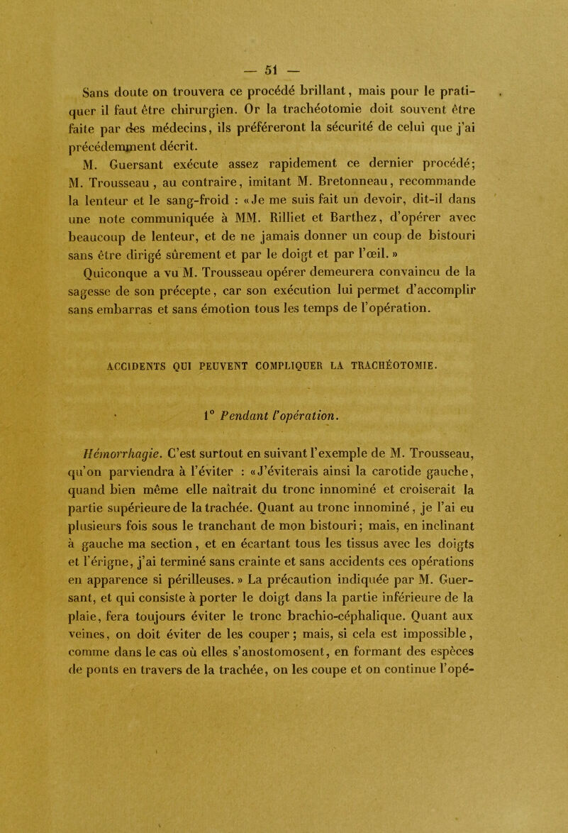 Sans doute on trouvera ce procédé brillant, mais pour le prati- quer il faut être chirurgien. Or la trachéotomie doit souvent être faite par des médecins, ils préféreront la sécurité de celui que j’ai précédemjnent décrit. M. Guersant exécute assez rapidement ce dernier procédé; M. Trousseau, au contraire, imitant M. Bretonneau, recommande la lenteur et le sang-froid : «Je me suis fait un devoir, dit-il dans une note communiquée à MM. Rilliet et Barthez, d’opérer avec beaucoup de lenteur, et de ne jamais donner un coup de bistouri sans être dirigé sûrement et par le doigt et par l’œil. » Quiconque a vu M. Trousseau opérer demeurera convaincu de la sagesse de son précepte, car son exécution lui permet d’accomplir sans embarras et sans émotion tous les temps de l’opération. ACCIDENTS QUI PEUVENT COMPLIQUER LA TRACHÉOTOMIE. 1® Pendant l'opération. Hémorrhagie. C’est surtout en suivant l’exemple de M. Trousseau, qu’on parviendra à l’éviter : «J’éviterais ainsi la carotide gauche, quand bien même elle naîtrait du tronc innommé et croiserait la partie supérieure de la trachée. Quant au tronc innommé, je l’ai eu plusieurs fois sous le tranchant de mon bistouri; mais, en inclinant à gauche ma section, et en écartant tous les tissus avec les doigts et l’érigne, j’ai terminé sans crainte et sans accidents ces opérations en apparence si périlleuses. » La précaution indiquée par M. Guer- sant, et qui consiste à porter le doigt dans la partie inférieure de la plaie, fera toujours éviter le tronc brachio-céphalique. Quant aux veines, on doit éviter de les couper ; mais, si cela est impossible, comme dans le cas où elles s’anostomosent, en formant des espèces de ponts en travers de la trachée, on les coupe et on continue l’opé-