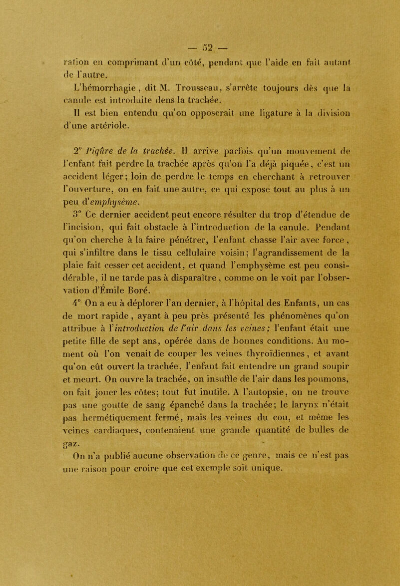 rafion en comprimant d’un- côté, pendant que l’aide en fait autant de l’autre. L’hémorrhagie, dit M. Trousseau, s’arrête toujours dès que la canule est introduite dens la trachée. Il est bien entendu qu’on opposerait une ligature à la division d’une artériole. 2^* Piqûre de la trachée. 11 arrive parfois qu’un mouvement de l’enfant fait perdre la trachée après qu’on l’a déjà piquée, c’est un accident léger; loin de perdre le temps en cherchant à retrouver l’ouverture, on en fait une autre, ce qui expose tout au plus à un peu Ôl emphijsème. 3® Ce dernier accident peut encore résulter du trop d’étendue de l’incision, qui fait obstacle à l’introduction de la canule. Pendant qu’on cherche à la faire pénétrer, l’enfant chasse l’air avec force , qui s’infiltre dans le tissu cellulaire voisin; l’agrandissement de la plaie fait cesser cet accident, et quand l’emphysème est peu consi- dérable, il ne tarde pas à disparaître , comme on le voit par l’obser- vation d’Émile Boré. 4^^ On a eu à déplorer l’an dernier, à l’hopitcd des Enfants, un cas de mort rapide , ayant à peu près présenté lès phénomènes qu’on attribue à Xintroduction de l\iir dans les veines; l’enfant était une petite fille de sept ans, opérée dans de bonnes conditions. Au mo- ment où l’on venait de couper les veines thyroïdiennes, et avant qu’on eût ouvert la trachée, l’enfant fait entendre un grand soupir et meurt. On ouvre la trachée, on insuffle de l’air dans les poumons, on fait jouer les côtes; tout fut inutile. A l’autopsie, on ne trouve pas une goutte de sang épanché dans la trachée; le larynx n’était pas hermétiquement fermé, mais les veines du cou, et même les veines cardiaques, contenaient une grande quantité de bulles de gaz. On n’a publié aucune observation de ce genre, mais ce n’est pas une raison pour croire que cet exemple soit unique.