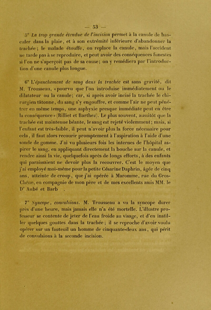 5^^ La trop grande étendue de nncision permet à la canule de bas- culer dans la plaie, et à son extrémité inférieure d’abandonner la trachée; le malade étouffe, on replace la canule, mais l’accident ne tarde pas à se reproduire, et peut avoir des conséquences funestes si l’on ne s’aperçoit pas de sa cause; on y remédiera par l’introduc- tion d’une canule plus longue. 6® U épanchement de sang dans la trachée est sans gravité, dit M. Trousseau, «pourvu que l’on introduise immédiatement ou le dilatateur ou la canule; car, si après avoir incisé la trachée le chi- rurgien tâtonne, du sang s’y engouffre, et comme l’air ne peut péné- trer en même temps, une asphyxie presque immédiate peut en être la conséquence» (Rilliet et Barthez). Le plus souvent, aussitôt que la trachée est maintenue béante, le sang est rejeté violemment; mais, si l’enfant est très-faible, il peut n’avoir plus la force nécessaire pour cela, il faut alors recourir promptement à l’aspiration à l’aide d’une sonde de gomme. J’ai vu plusieurs fois les internes de l’hôpital as- pirer le sang, en appliquant directement la bouche sur la canule, et rendre ainsi la vie, quelquefois après de longs efforts, à des enfants qui paraissaient ne devoir plus la recouvrer. C’est le moyen que j’ai employé moi-même pour la petite CésarineDaphrin, âgée de cinq ans, atteinte de croup, que j’ai opérée à Maromme, rue du Gros- Chêne, en compagnie de mon père et de mes excellents amis MM. le W Aubé et Barb 7^* Syncope, convulsions. M. Trousseau a vu la syncope durer près d’une heure, mais jamais elle n’a été mortelle. L’illustre pro- fesseur se contente de jeter de l’eau froide au visage, et d’en instil- ler quelques gouttes dans la trachée ; il se reproche d’avoir voulu opérer sur un fauteuil un homme de cinquante-deux ans, qui périt de convulsions à la seconde incision.