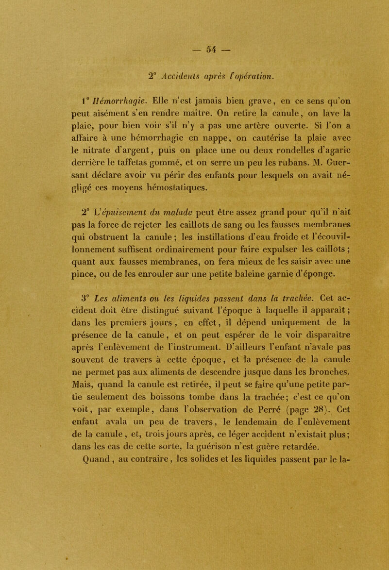 2” Accidents après L'opération. V Hémorrhagie. Elle n’est jamais bien grave, en ce sens qu’on peut aisément s’en rendre maître. On retire la canule, on lave la plaie, pour bien voir s’il n’y a pas une artère ouverte. Si l’on a affaire à une hémorrhagie en nappe, on cautérise la plaie avec le nitrate d’argent, puis on place une ou deux rondelles d’agaric derrière le taffetas gommé, et on serre un peu les rubans. M. Guer- sant déclare avoir vu périr des enfants pour lesquels on avait né- gligé ces moyens hémostatiques. * 2° U épuisement du malade peut être assez grand pour qu’il n’ait pas la force de rejeter les caillots de sang ou les fausses membranes qui obstruent la canule ; les instillations d’eau froide et l’écouvil- lonnement suffisent ordinairement pour faire expulser les caillots ; quant aux fausses membranes, on fera mieux de les saisir avec une pince, ou de les enrouler sur une petite baleine garnie d’éponge. 3® Les aliments ou les liquides passent dans la trachée. Cet ac- cident doit être distingué suivant l’époque à laquelle il apparaît ; dans les premiers jours, en effet, il dépend uniquement de la présence de la canule, et on peut espérer de le voir disparaître après l’enlèvement de l’instrument. D’ailleurs l’enfant n’avale pas souvent de travers à cette époque, et la présence de la canule ne permet pas aux aliments de descendre jusque dans les bronches. Mais, quand la canule est retirée, il peut se faire qu’une petite par- tie seulement des boissons tombe dans la trachée; c’est ce qu’on voit, par exemple, dans l’observation de Perré (page 28). Cet enfant avala un peu de travers, le lendemain de l’enlèvement de la canule, et, trois jours après, ce léger accident n’existait plus; dans les cas de cette sorte, la guérison n’est guère retardée. Quand , au contraire, les solides et les liquides passent par le la-