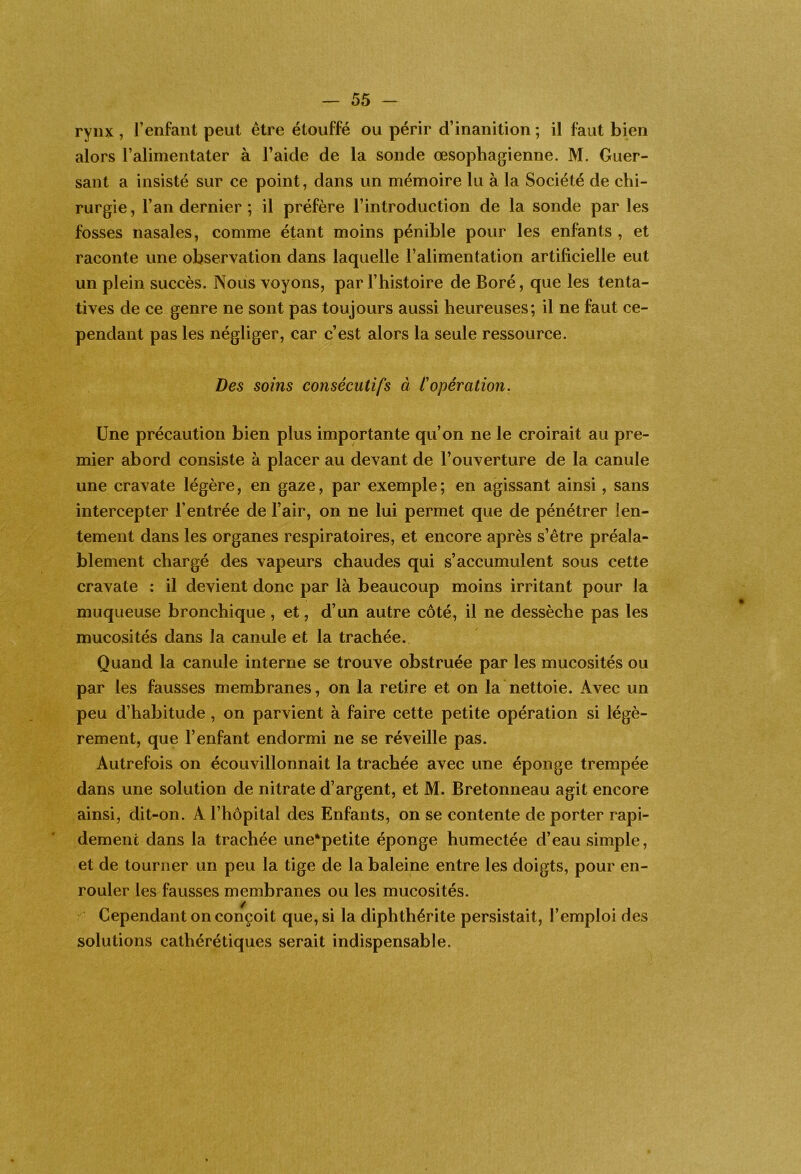 rynx , l’enfant peut être étouffé ou périr d’inanition ; il faut bien alors l’alimentater à l’aide de la sonde œsophagienne. M. Guer- sant a insisté sur ce point, dans un mémoire lu à la Société de chi- rurgie, l’an dernier ; il préfère l’introduction de la sonde par les fosses nasales, comme étant moins pénible pour les enfants , et raconte une observation dans laquelle l’alimentation artificielle eut un plein succès. Nous voyons, par l’histoire de Boré, que les tenta- tives de ce genre ne sont pas toujours aussi heureuses; il ne faut ce- pendant pas les négliger, car c’est alors la seule ressource. Des soins consécutifs à Copération. Une précaution bien plus importante qu’on ne le croirait au pre- mier abord consiste à placer au devant de l’ouverture de la canule une cravate légère, en gaze, par exemple; en agissant ainsi, sans intercepter l’entrée de l’air, on ne lui permet que de pénétrer len- tement dans les organes respiratoires, et encore après s’être préala- blement chargé des vapeurs chaudes qui s’accumulent sous cette cravate : il devient donc par là beaucoup moins irritant pour la muqueuse bronchique, et, d’un autre côté, il ne dessèche pas les mucosités dans la canule et la trachée. Quand la canule interne se trouve obstruée par les mucosités ou par les fausses membranes, on la retire et on la nettoie. Avec un peu d’habitude, on parvient à faire cette petite opération si légè- rement, que l’enfant endormi ne se réveille pas. Autrefois on écouvillonnait la trachée avec une éponge trempée dans une solution de nitrate d’argent, et M. Bretonneau agit encore ainsi, dit-on. A l’hôpital des Enfants, on se contente de porter rapi- dement dans la trachée une*petite éponge humectée d’eau simple, et de tourner un peu la tige de la baleine entre les doigts, pour en- rouler les fausses membranes ou les mucosités.  Cependant on conçoit que, si la diphthérite persistait, l’emploi des solutions cathérétiques serait indispensable.