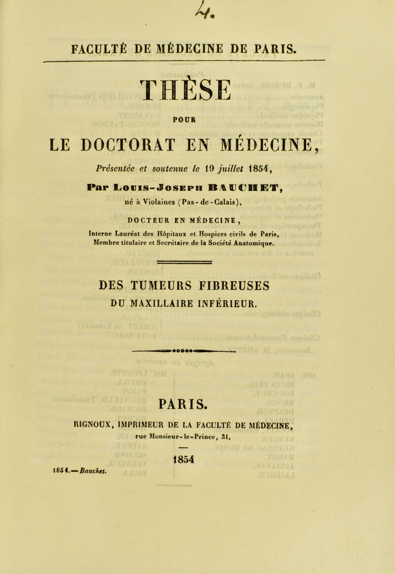 FACULTÉ DE MÉDECINE DE PARIS. POUR LE DOCTORAT EN MÉDECINE, Présentée et soutenue /e 19 juillet 1854, Par lLiOViis-«S^oiSEPn né à Violaines (Pas-de-Calais), DOCTEUR EN MÉDECINE, Interne Lauréat des Hôpitaux et Hospices civils de Paris, Membre titulaire et Secrétaire de la Société Anatomique. DES TUMEURS FIBREUSES DU MAXILLAIRE INFÉRIEUR. PARIS. RIGNÜÜX, IMPRIMEUR DE LA FACULTÉ DE MÉDECINE, rue Monsieur-le-Prince, .^1. \S5\.^^BaucheU 1854