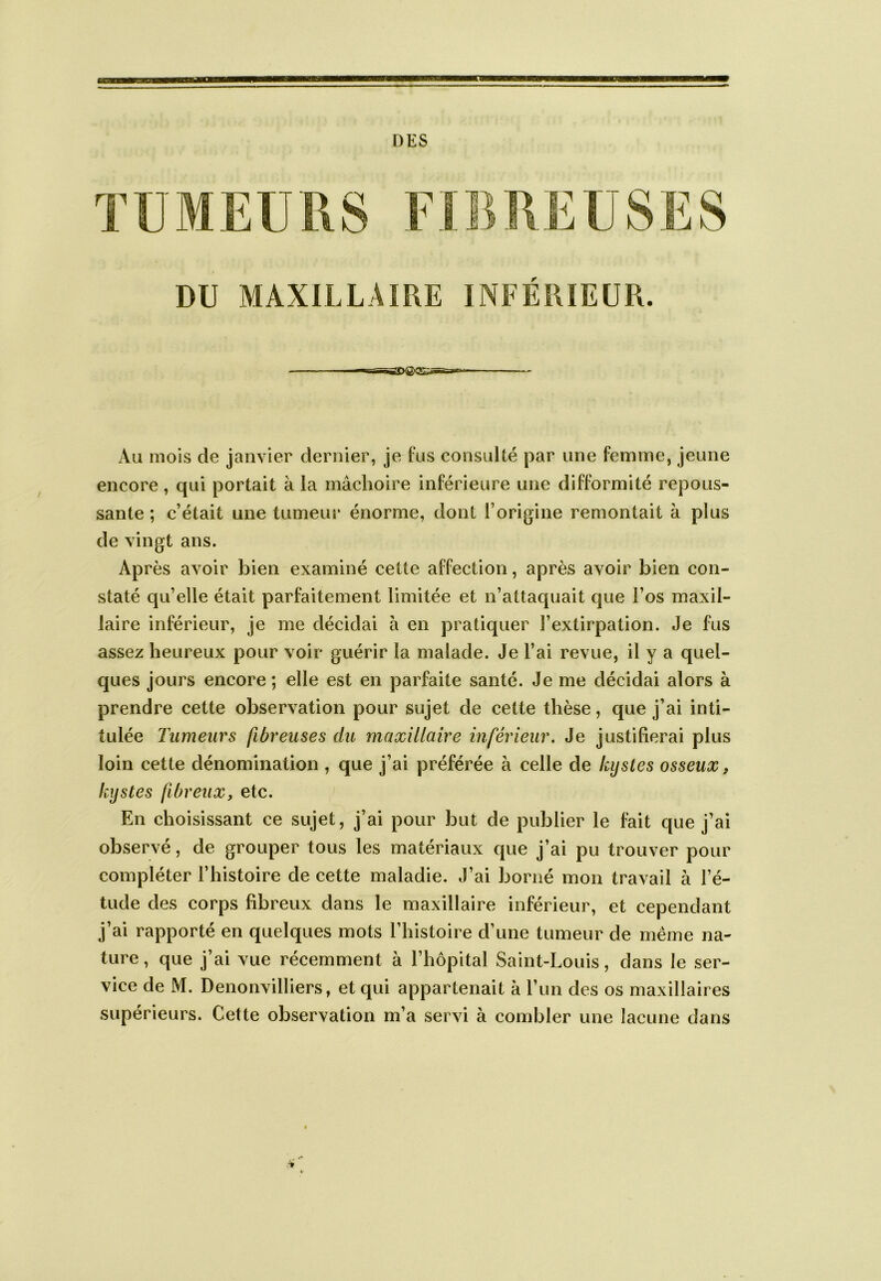 DES DU MAXILLAIRE INFÉRIEUR. Au mois de janvier dernier, je fus consulté par une femme, jeune encore, qui portait à la mâchoire inférieure une difformité repous- sante ; c’était une tumeui* énorme, dont l’origine remontait à plus de vingt ans. Après avoir bien examiné cette affection, après avoir bien con- staté qu’elle était parfaitement limitée et n’attaquait que l’os maxil- laire inférieur, je me décidai à en pratiquer l’extirpation. Je fus assez heureux pour voir guérir la malade. Je l’ai revue, il y a quel- ques jours encore ; elle est en parfaite santé. Je me décidai alors à prendre cette observation pour sujet de cette thèse, que j’ai inti- tulée Tumeurs fibreuses du maxillaire inférieur. Je justifierai plus loin cette dénomination , que j’ai préférée à celle de kystes osseux, kystes fibreux, etc. En choisissant ce sujet, j’ai pour but de publier le fait que j’ai observé, de grouper tous les matériaux que j’ai pu trouver pour compléter l’histoire de cette maladie. J’ai borné mon travail à l’é- tude des corps fibreux dans le maxillaire inférieur, et cependant j’ai rapporté en quelques mots l’histoire d’une tumeur de même na- ture , que j’ai vue récemment à l’hôpital Saint-Louis, dans le ser- vice de M. Denonvilliers, et qui appartenait à run des os maxillaires supérieurs. Cette observation m’a servi à combler une lacune dans
