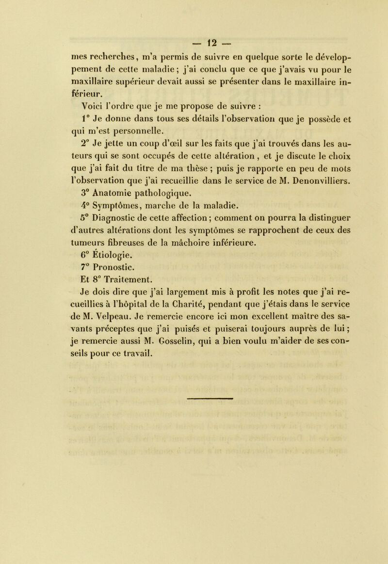 mes recherches, m’a permis de suivre en quelque sorte le dévelop- pement de cette maladie ; j’ai conclu que ce que j’avais vu pour le maxillaire supérieur devait aussi se présenter dans le maxillaire in- férieur. Voici l’ordre que je me propose de suivre : 1® Je donne dans tous ses détails l’observation que je possède et qui m’est personnelle. 2® Je jette un coup d’œil sur les faits que j’ai trouvés dans les au- teurs qui se sont occupés de cette altération , et je discute le choix que j’ai fait du titre de ma thèse ; puis je rapporte en peu de mots l’observation que j’ai recueillie dans le service de M. Denonvilliers. 3® Anatomie pathologique. 4° Symptômes, marche de la maladie. 5® Diagnostic de cette affection ; comment on pourra la distinguer d’autres altérations dont les symptômes se rapprochent de ceux des tumeurs fibreuses de la mâchoire inférieure. 6® Étiologie. 7® Pronostic. Et 8® Traitement. Je dois dire que j’ai largement mis à profit les notes que j’ai re- cueillies à l’hôpital de la Charité, pendant que j’étais dans le service de M. Velpeau. Je remercie encore ici mon excellent maître des sa- vants préceptes que j’ai puisés et puiserai toujours auprès de lui ; je remercie aussi M. Gosselin, qui a bien voulu m’aider de ses con- seils pour ce travail.
