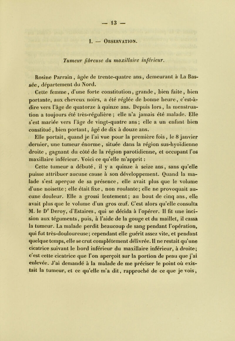 1. — Observation. Tumeur fibreuse du maxillaire inférieur. Rosine Parrain, âgée de trente-quatre ans, demeurant à La Pas- sée, département du Nord. Cette femme, d’une forte constitution, grande, bien faite, bien portante, aux cheveux noirs, a été réglée de bonne heure, c’est-à- dire vers Page de quatorze à quinze ans. Depuis lors, la menstrua- tion a toujours été très-régulière ; elle n’a jamais été malade. Elle s’est mariée vers l’âge de vingt-quatre ans ; elle a un enfant bien constitué , bien portant, âgé de dix à douze ans. Elle portait, quand je l’ai vue pour la première fois , le 8 janvier dernier, une tumeur énorme, située dans la région sus-hyoïdienne droite , gagnant du côté de la région parotidienne, et occupant l’os maxillaire inférieur. Voici ce qu’elle m’apprit : Cette tumeur a débuté, il y a quinze à seize ans, sans qu’elle puisse attribuer aucune cause à son développement. Quand la ma- lade s’est aperçue de sa présence, elle avait plus que le volume d’une noisette : elle était fixe , non roulante; elle ne provoquait au- cune douleur. Elle a grossi lentement; au bout de cinq ans, elle avait plus que le volume d’un gros œuf. C’est alors qu’elle consulta M. le Deroy, d’Estaires, qui se décida à l’opérer. 11 fit une inci- sion aux téguments, puis, à l’aide de la gouge et du maillet, il cassa la tumeur. La malade perdit beaucoup de sang pendant l’opération, qui fut très-douloureuse; cependant elle guérit assez vite, et pendant quelque temps, elle se crut complètement délivrée. 11 ne restait qu’une cicatrice suivant le bord inférieur du maxillaire inférieur, à droite; c’est cette cicatrice que l’on aperçoit sur la portion de peau que j’ai enlevée. J’ai demandé à la malade de me préciser le point où exis- tait la tumeur, et ce qu’elle m’a dit, rapproché de ce que je vois,