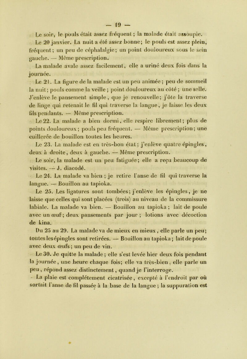 Le soir, le pouls était assez Fréquent ; la malade était assoupie. Le 20 janvier. La nuit a été assez bonne; le pouls est assez plein, Fréquent; un peu de céphalalgie; un point douloureux sous le sein gauche. — Meme prescription. La malade avale assez Facilement, elle a uriné deux Fois dans la journée. Le 21. La figure de la malade est un peu animée ; peu de sommeil la nuit; pouls comme la veille ; point douloureux au côté ; une selle. .Lenlève le pansement simple, que je renouvelle; j ôte la traverse de linge qui retenait le fil qui traverse la langue, je laisse les deux fils pendants. — Même prescription. Le 22. La malade a bien dormi, elle respire librement; plus de points douloureux; pouls peu Fréquent. — Même prescription; une cuillerée de bouillon toutes les heures. Le 23. La malade est en très-bon état ; j’enlève quatre épingles, deux à droite, deux à gauche. — Même prescription. Le soir, la malade est un peu Fatiguée; elle a reçu beaucoup de visites. — J. diacodé. Le 24. La malade va bien ; je retire fanse de fil qui traverse la langue. — Bouillon au tapioka. Le 25. Les ligatures sont tombées ; j’enlève les épingles, je ne laisse que celles qui sont placées (trois) au niveau de la commissure labiale. La malade va bien. — Bouillon au tapioka ; lait de poule avec un œuF; deux pansements par jour ; lotions avec décoction de kina. Du 25 au 29. La malade va de mieux en mieux , elle parle un peu; toutes les épingles sont retirées. — Bouillon au tapioka; lait de poule avec deux œuFs ; un peu de vin. Le 30. Je quitte la malade ; elle s’est levée hier deux Fois pendant la journée, une heure chaque fois; elle va très-bien c elle parle un peu, répond assez distinctement, quand je l’interroge. - La plaie est complètement cicatrisée, excepté à l’endroit par où sortait l’anse de fil passée à la base de la langue ; la suppuration est