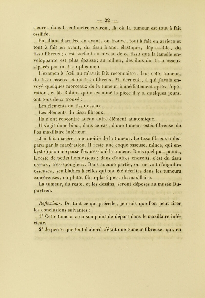 rieiire, clans 1 centimètre environ, là où la tumeur est tout à fait ossiliée. En allant cFarrière en avant, on trouve, tout à fait en arrière et tout à fait en avant, du tissu blanc, élasticjue, dépressible, du tissu libreux ; c’est surtout au niveau de ce tissu cjue la lamelle en- veloppante est plus épaisse; au milieu, des ilôts du tissu osseux séparés par un tissu plus mou. L’examen à l’œil nu m’avait fait reconnaître, dans cette tumeur, du tissu osseux et du tissu fibreux. M. Verneuil, à qui j’avais en- voyé quelques morceaux de la tumeur immédiatement après l’opé- ration , et M. Robin, qui a examiné la pièce il y a quelques jours, ont tous deux trouvé : Les éléments du tissu osseux , Les éléments du tissu libreux. Ils n’ont reneonlré aucun autre élément anatomique. 11 s’agit donc bien, dans ce cas, d’une tumeur ostéo-fibreuse de l’os maxillaire inférieur. J’ai fait macérer une moitié de la tumeur. Le tissu fibreux a dis- paru par la macération. 11 reste une coque osseuse, mince, qui en- kyste (c{u’on me passe l’expression) la tumeur. Dans quelques points, il reste de petits îlots osseux; dans d’autres endroits, c’est du tissu osseux, très-spongieux. Dans aucune partie, on ne voit d’aiguilles osseuses, semblables à celles qui ont été décrites dans les tumeurs cancéreuses, ou plutôt fîbro-plastiques, du maxillaire. La tumeur, du reste, et les dessins, seront déposés au musée Du- puytren. Réflexions. De tout ce qui précède, je crois que l’on peut tirer les conclusions suivantes : Cette tumeur a eu son point de départ dans le maxillaire infé- rieur. 2° Je pen ';e que tout d’abord c’était une tumeur fibreuse, qui, en