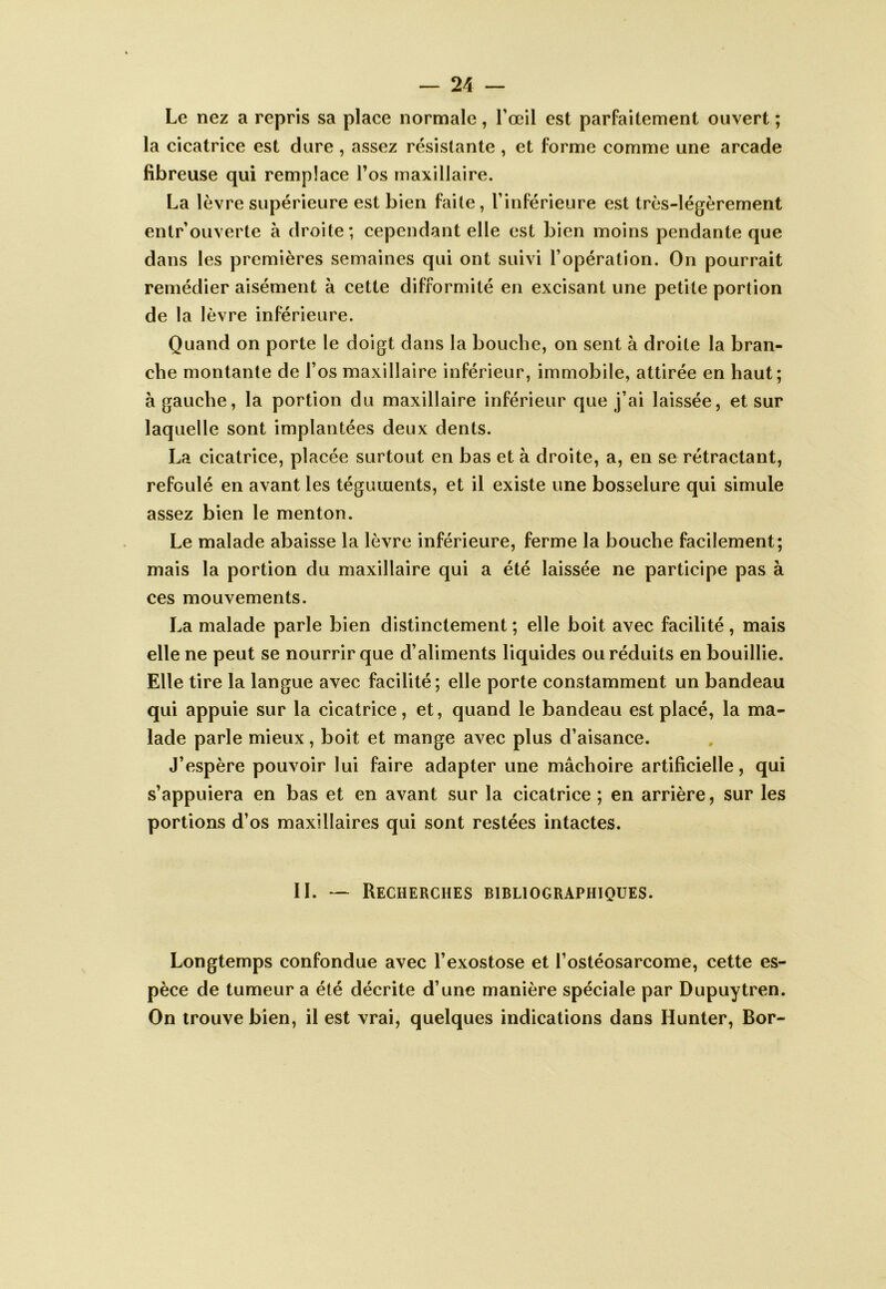 Le nez a repris sa place normale, l’œil est parfaitement ouvert ; la cicatrice est dure , assez résistante , et forme comme une arcade fibreuse qui remplace l’os maxillaire. La lèvre supérieure est bien faite, l’inférieure est très-légèrement entrouverte à droite; cependant elle est bien moins pendante que dans les premières semaines qui ont suivi l’opération. On pourrait remédier aisément à cette difformité en excisant une petite portion de la lèvre inférieure. Quand on porte le doigt dans la bouche, on sent à droite la bran- che montante de l’os maxillaire inférieur, immobile, attirée en haut; à gauche, la portion du maxillaire inférieur que j’ai laissée, et sur laquelle sont implantées deux dents. La cicatrice, placée surtout en bas et à droite, a, en se rétractant, refoulé en avant les téguments, et il existe une bosselure qui simule assez bien le menton. Le malade abaisse la lèvre inférieure, ferme la bouche facilement; mais la portion du maxillaire qui a été laissée ne participe pas à ces mouvements. La malade parle bien distinctement ; elle boit avec facilité, mais elle ne peut se nourrir que d’aliments liquides ou réduits en bouillie. Elle tire la langue avec facilité ; elle porte constamment un bandeau qui appuie sur la cicatrice, et, quand le bandeau est placé, la ma- lade parle mieux, boit et mange avec plus d’aisance. J’espère pouvoir lui faire adapter une mâchoire artificielle, qui s’appuiera en bas et en avant sur la cicatrice ; en arrière, sur les portions d’os maxillaires qui sont restées intactes. II. — Recherches bibliographiques. Longtemps confondue avec l’exostose et l’ostéosarcome, cette es- pèce de tumeur a été décrite d’une manière spéciale par Dupuytren. On trouve bien, il est vrai, quelques indications dans Hunter, Bor-