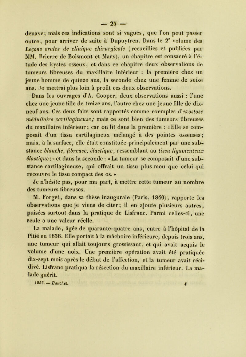 denave; mais ces indications sont si vagues, que Ton peut passer outre, pour arriver de suite à Dupuytren. Dans le 2* volume des Leçons orales de clinique chirurgicale (recueillies et publiées par IVIM. Brierre de Boismont et Marx), un chapitre est consacré à l’é- tude des kystes osseux, et dans ce chapitre deux observations de tumeurs fibreuses du maxillaire inférieur : la première chez un jeune homme de quinze ans, la seconde chez une femme de seize ans. Je mettrai plus loin à profit ces deux observations. Dans les ouvrages d’A. Cooper, deux observations aussi : l’une chez une jeune fille de treize ans, l’autre chez une jeune fille de dix- neuf ans. Ces deux faits sont rapportés comme exemples (ïexostose médullaire cartilagineuse ; mais ce sont bien des tumeurs fibreuses du maxillaire inférieur ; car on lit dans la première ; « Elle se com- posait d’un tissu cartilagineux mélangé à des pointes osseuses ; mais, à la surface, elle était constituée principalement par une sub- stance blanche, fibreuse, élastique, ressemblant au tissu ligamenteux élastique; » et dans la seconde : «La tumeur se composait d’une sub- stance cartilagineuse, qui offrait un tissu plus mou que celui qui recouvre le tissu compact des os. » Je n’hésite pas, pour ma part, à mettre cette tumeur au nombre des tumeurs fibreuses. M. Forget, dans sa thèse inaugurale (Paris, 1840), rapporte les observations que je viens de citer; il en ajoute plusieurs autres, puisées surtout dans la pratique de Lisfranc. Parmi celles-ci, une seule a une valeur réelle. La malade, âgée de quarante-quatre ans, entre à l’hôpital de la Pitié en 1838. Elle portait à la mâchoire inférieure, depuis trois ans. une tumeur qui allait toujours grossissant, et qui avait acquis le volume d’une noix. Une première opération avait été pratiquée dix-sept mois après le début de l’affection, et la tumeur avait réci- divé. Lisfranc pratiqua la résection du maxillaire inférieur. La ma- lade guérit. 1854. — Banchet. 4
