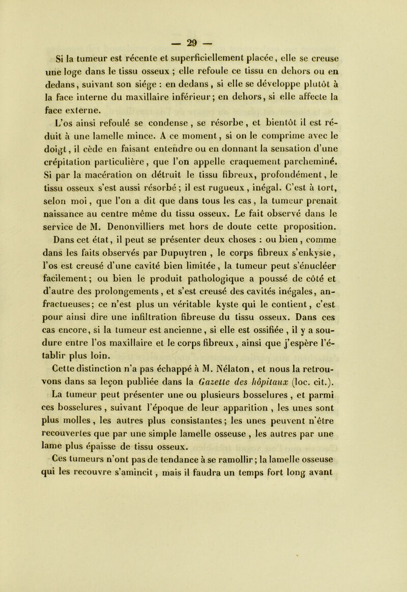 Si la tumeur est récente et superficiellement placée, elle se creuse une loge dans le tissu osseux ; elle refoule ce tissu en dehors ou en dedans, suivant son siège : en dedans, si elle se développe plutôt à la face interne du maxillaire inférieui*; en dehors, si elle affecte la face externe. L’os ainsi refoulé se condense , se résorbe, et bientôt il est ré- duit à une lamelle mince. A ce moment, si on le comprime avec le doigt, il cède eu faisant entendre ou en donnant la sensation d’une crépitation particulière, que l’on appelle craquement parcheminé. Si par la macération on détruit le tissu fibreux, profondément, le tissu osseux s’est aussi résorbé ; il est rugueux, inégal. C’est à tort, selon moi, que l’on a dit que dans tous les cas, la tumeur prenait naissance au centre même du tissu osseux. Le fait observé dans le service de M. Denonvilliers met hors de doute cette proposition. Dans cet état, il peut se présenter deux choses : ou bien, comme dans les faits observés par Dupuytren , le corps fibreux s’enkyste, l’os est creusé d’une cavité bien limitée, la tumeur peut s’énucléer facilement ; ou bien le produit pathologique a poussé de côté et d’autre des prolongements, et s’est creusé des cavités inégales, an- fractueuses; ce n’est plus un véritable kyste qui le contient, c’est pour ainsi dire une infiltration fibreuse du tissu osseux. Dans ces cas encore, si la tumeur est ancienne, si elle est ossifiée , il y a sou- dure entre l’os maxillaire et le corps fibreux, ainsi que j’espère l’é- tablir plus loin. Cette distinction n’a pas échappé à M. Nélaton, et nous la retrou- vons dans sa leçon publiée dans la Gazette des hôpitaux (loc. cit.). La tumeur peut présenter une ou plusieurs bosselures , et parmi ces bosselures , suivant l’époque de leur apparition , les unes sont plus molles, les autres plus consistantes ; les unes peuvent n'être recouvertes que par une simple lamelle osseuse , les autres par une lame plus épaisse de tissu osseux. Ces tumeurs n’ont pas de tendance à se ramollir ; la lamelle osseuse qui les recouvre s’amincit, mais il faudra un temps fort long avant