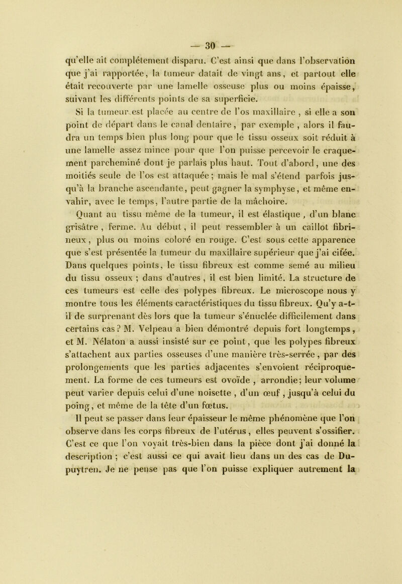 qu’elle ait complètement disparu. C’est ainsi que dans l’observation que j’ai rapportée, la tumeur datait de vingt ans, et partout elle était recouverte par une lamelle osseuse plus ou moins épaisse, suivant les dillérents points de sa superficie. Si la tumeur est placée au centre de l’os maxillaire , si elle a son point de départ dans le canal dentaire, par exemple , alors il fau- dra un temps bien plus long pour que le tissu osseux soit réduit à une lamelle assez mince pour que l’on puisse percevoir le craque- ment parcheminé dont je parlais plus haut. Tout d’abord, une des moitiés seule de l’os est attaquée ; mais le mal s’étend parfois jus- qu’à la branche ascendante, peut gagner la symphyse, et même en- vahir, avec le temps, l’autre partie de la mâchoire. Quant au tissu même de la tumeur, il est élastique , d’un blanc grisâtre , ferme. Au début, il peut ressembler à un caillot fibri- neux , plus ou moins coloré en rouge. C’est sous cette apparence que s’est présentée la tumeur du maxillaire supérieur que j’ai cifée. Dans quelques points, le tissu fibreux est comme semé au milieu du tissu osseux ; dans d’autres , il est bien limité. La structure de ces tumeurs est celle des polypes fibreux. Le microscope nous y montre tous les éléments caractéristiques du tissu fibreux. Qu’y a-t- il de surprenant dès lors que la tumeur s’énuclée difficilement dans certains cas? M. Velpeau a bien démontré depuis fort longtemps, et M. ]\élaton a aussi insisté sur ce point, que les polypes fibreux s’attachent aux parties osseuses d’une manière très-serrée, par des prolongements que les parties adjacentes s’envoient réciproque- ment. La forme de ces tumeurs est ovoïde , arrondie; leur volume peut varier depuis celui d’une noisette , d’un œuf, jusqu’à celui du poing, et même de la tête d’un fœtus. Il peut se passer dans leur épaisseur le même phénomène que l’on observe dans les corps fibreux de l’utérus, elles peuvent s’ossifier. C’est ce que l’on voyait très-bien dans la pièce dont j’ai donné la description ; c’est aussi ce qui avait lieu dans un des cas de Du- puytren. Je ne pense pas que l’on puisse expliquer autrement la