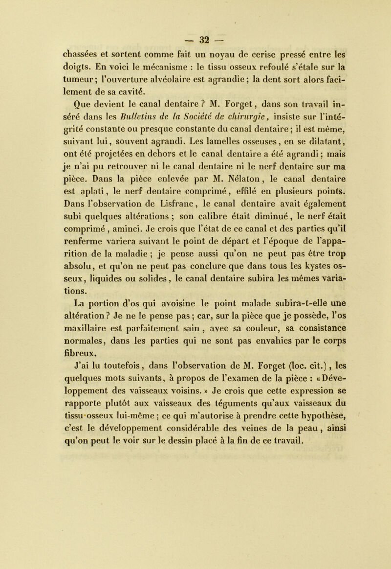 chassées et sortent comme fait un noyau de cerise pressé entre les doigts. En voici le mécanisme : le tissu osseux refoulé s’étale sur la tumeur; l’ouverture alvéolaire est agrandie; la dent sort alors faci- lement de sa cavité. Que devient le canal dentaire? M. Forget, dans son travail in- séré dans les Bulletins de la Société de chirurgie, insiste sur l’inté- grité constante ou presque constante du canal dentaire ; il est même, suivant lui, souvent agrandi. Les lamelles osseuses, en se dilatant, ont été projetées en dehors et le canal dentaire a été agrandi ; mais je n’ai pu retrouver ni le canal dentaire ni le nerf dentaire sur ma pièce. Dans la pièce enlevée par M. Nélaton, le canal dentaire est aplati, le nerf dentaire comprimé, effilé en plusieurs points. Dans l’observation de Lisfranc, le canal dentaire avait également subi quelques altérations ; son calibre était diminué, le nerf était comprimé , aminci. Je crois que l’état de ce canal et des parties qu’il renferme variera suivant le point de départ et l’époque de l’appa- rition de la maladie ; je pense aussi qu’on ne peut pas être trop absolu, et qu’on ne peut pas conclure que dans tous les kystes os- seux, liquides ou solides, le canal dentaire subira les mêmes varia- tions. La portion d’os qui avoisine le point malade subira-t-elle une altération? Je ne le pense pas ; car, sur la pièce que je possède, l’os maxillaire est parfaitement sain , avec sa couleur, sa consistance normales, dans les parties qui ne sont pas envahies par le corps fibreux. J’ai lu toutefois, dans l’observation de M. Forget (loc. cit.), les quelques mots suivants, à propos de l’examen de la pièce : «Déve- loppement des vaisseaux voisins. » Je crois que cette expression se rapporte plutôt aux vaisseaux des téguments qu’aux vaisseaux du tissu'osseux lui-même ; ce qui m’autorise à prendre cette hypothèse, c’est le développement considérable des veines de la peau, ainsi qu’on peut le voir sur le dessin placé à la fin de ce travail.