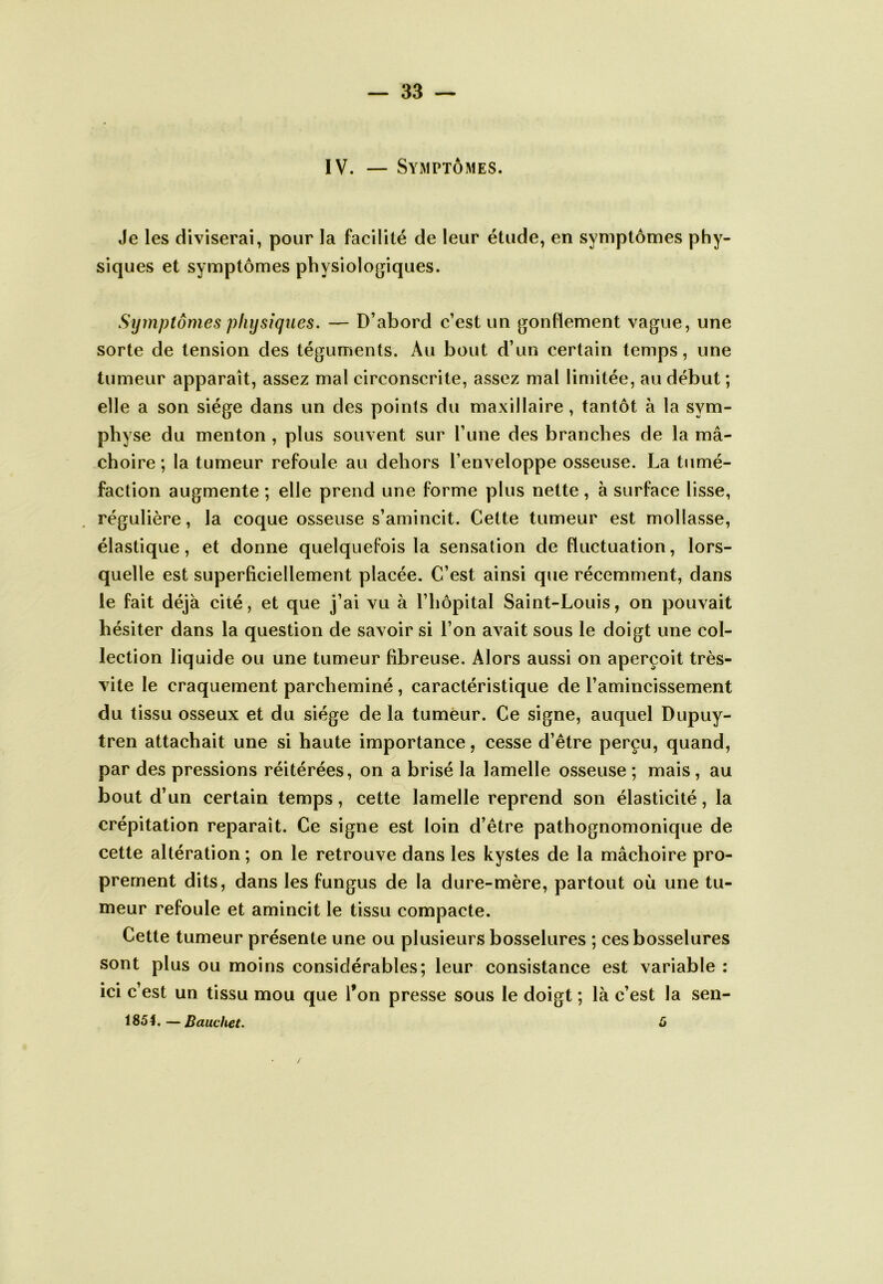 IV. — Symptômes. Je les diviserai, pour la facilité de leur étude, en symptômes phy- siques et symptômes physiologiques. Symptômes physiques. — D’abord c’est un gonttement vague, une sorte de tension des téguments. Au bout d’un certain temps, une tumeur apparaît, assez mal circonscrite, assez mal limitée, au début ; elle a son siège dans un des points du maxillaire, tantôt à la sym- physe du menton , plus souvent sur l’une des branches de la mâ- choire ; la tumeur refoule au dehors l’enveloppe osseuse. La tumé- faction augmente ; elle prend une forme plus nette, à surface lisse, régulière, la coque osseuse s’amincit. Cette tumeur est mollasse, élastique, et donne quelquefois la sensation de fluctuation, lors- quelle est superficiellement placée. C’est ainsi que récemment, dans le fait déjà cité, et que j’ai vu à l’hôpital Saint-Louis, on pouvait hésiter dans la question de savoir si l’on avait sous le doigt une col- lection liquide ou une tumeur fibreuse. Alors aussi on aperçoit très- vite le craquement parcheminé , caractéristique de l’amincissement du tissu osseux et du siège de la tumeur. Ce signe, auquel Dupuy- tren attachait une si haute importance, cesse d’être perçu, quand, par des pressions réitérées, on a brisé la lamelle osseuse ; mais , au bout d’un certain temps, cette lamelle reprend son élasticité, la crépitation reparaît. Ce signe est loin d’être pathognomonique de cette altération ; on le retrouve dans les kystes de la mâchoire pro- prement dits, dans les fungus de la dure-mère, partout où une tu- meur refoule et amincit le tissu compacte. Cette tumeur présente une ou plusieurs bosselures ; ces bosselures sont plus ou moins considérables; leur consistance est variable : ici c’est un tissu mou que l’on presse sous le doigt ; là c’est la sen- 185t.—Bauchet. 5 /