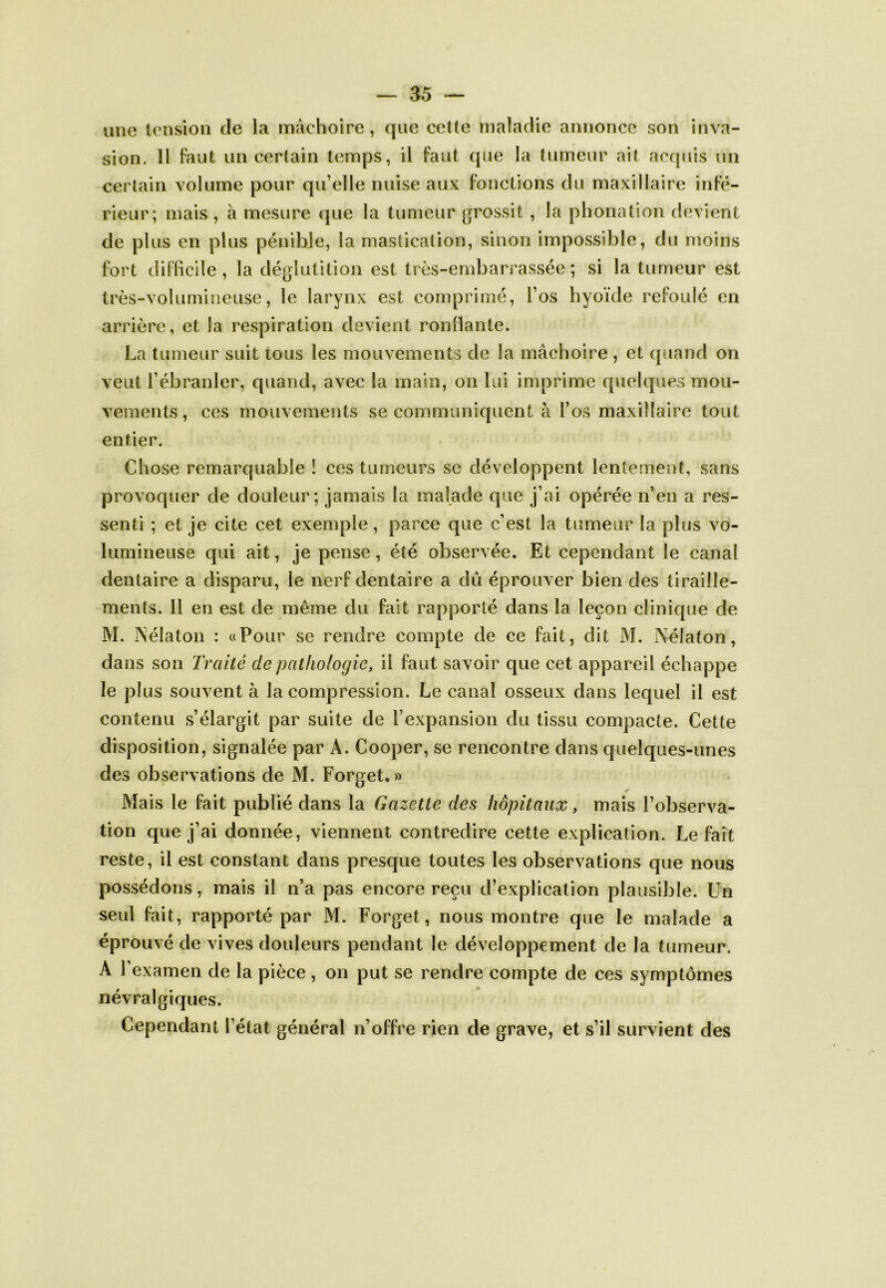 une tension de la mâchoire, que celte maladie annonce son inva- sion. H faut un cer(ain temps, il faut que la tumeur ait acquis un certain volume pour qu’elle nuise aux fonctions du maxillaire infé- rieur; mais , à mesure que la tumeur grossit , la phonation devient de plus en plus pénible, la masücaüon, sinon impossible, du moins fort difficile, la déglutition est très-embarrassée; si la tumeur est très-volumineuse, le larynx est comprimé, l’os hyoïde refoulé en arrière, et la respiration devient ronflante. La tumeur suit tous les mouvements de la mâchoire , et quand on veut l’ébranler, quand, avec la main, on lui imprime quelques mou- vements, ces mouvements se communiquent à l’os maxillaire tout entier. Chose remarquable ! ces tumeurs se développent lentement, sans provoquer de douleur; jamais la malade que j’ai opérée n’en a res- senti ; et je cite cet exemple, parce que c’est la tumeur la plus vo- lumineuse qui ait, je pense, été observée. Et cependant le canal dentaire a disparu, le nerf dentaire a dû éprouver bien des tiraille- ments. Il en est de même du fait rapporté dans la leçon clinique de M. INélaton : «Pour se rendre compte de ce fait, dit M. Nélaton, dans son Traité de pathologie, il faut savoir que cet appareil échappe le plus souvent à la compression. Le canal osseux dans lequel il est contenu s’élargit par suite de l’expansion du tissu compacte. Cette disposition, signalée par A. Cooper, se rencontre dans quelques-unes des observations de M. Forget. » Mais le fait publié dans la Gazette des hôpitaux, mais l’observa- tion que j’ai donnée, viennent contredire cette explication. Le fait reste, il est constant dans presque toutes les observations que nous possédons, mais il n’a pas encore reçu d’explication plausible. Un seul fait, rapporté par M. Forget, nous montre que le malade a éprouvé de vives douleurs pendant le développement de la tumeur. A l’examen de la pièce, on put se rendre compte de ces symptômes névralgiques. Cependant l’état général n’offre rien de grave, et s’il survient des