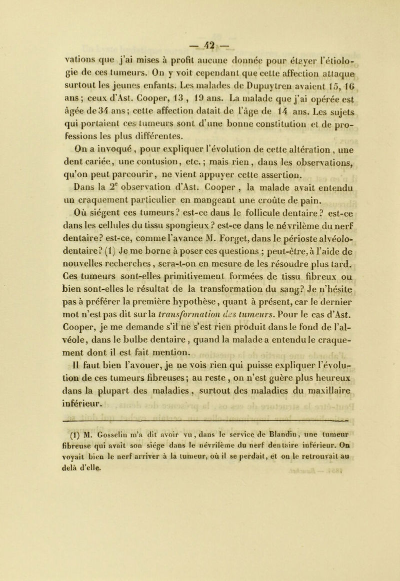 vations que j’ai mises à profit aucune donnée pour étayer l’étiolo- gie de ces tumeurs. On y voit cependant que cette affection attaque surtout les jeunes enfants. Les malades de Dupuytren avaient 15, IG ans; ceux d’Ast. Cooper, 13 , 19 ans. La malade que j’ai opérée est âgée de34 ans; cette affection datait de l’âge de 14 ans. Les sujets qui portaient ces tumeurs sont d’une bonne constitution et de pro- fessions les plus différentes. On a invoqué , pour expliquer l’évolution de cette altération , une dent cariée, une contusion, etc.; mais rien, dans les observations, qu’on peut parcourir, ne vient appuyer cette assertion. Dans la T observation d’Ast. Cooper , la malade avait entendu un craquement particulier en mangeant une croûte de pain. Où siègent ces tumeurs? est-ce dans le follicule dentaire? est-ce dans les cellules du tissu spongieux ? est-ce dans le névrilème du nerf dentaire? est-ce, comme l’avance M. Forget, dans le périoste alvéolo- dentaire? (1) Je me borne à poser ces questions ; peut-être, à l’aide de nouvelles recherches, sera-t-on en mesure de les résoudre plus tard. Ces tumeurs sont-elles primitivement formées de tissu fibreux ou bien sont-elles le résultat de la transformation du sang? Je n’hésite pas à préférer la première hypothèse, quant à présent, car le dernier mot n’est pas dit sur la transformation des tumeurs. Pour le cas d’Ast. Cooper, je me demande s’il ne s’est rien produit dans le fond de l’al- véole, dans le bulbe dentaire , quand la malade a entendu le craque- ment dont il est fait mention. Il faut bien l’avouer, je ne vois rien qui puisse expliquer l’évolu- tion de ces tumeurs fibreuses; au reste , on n’est guère plus heureux dans la plupart des maladies, surtout des maladies du maxillaire inférieur. (1) M. Gosselin m’a dit avoir vu , dans le service de Blandin, une tumeur fibreuse qui avait son siège dans le névrilème du nerf dentaire inférieur. On voyait bien le nerf arriver à la tumeur, où il se perdait, et on le retrouvait au delà d’elle.