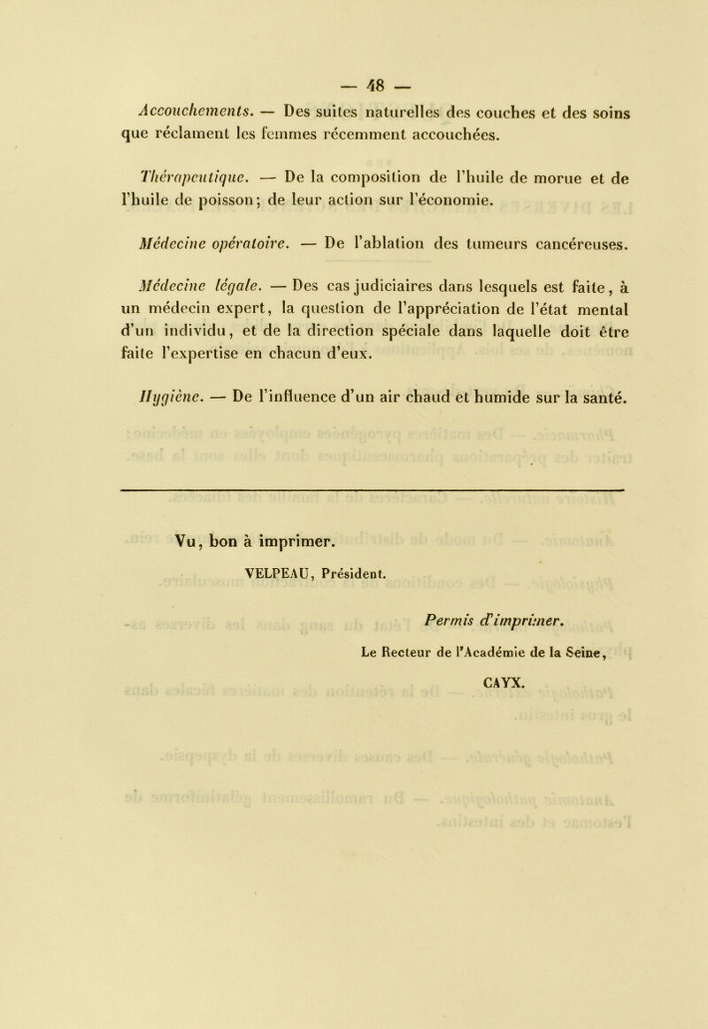 — 48 — Accouchements, — Des suites naturelles des couches et des soins que réclament les femmes récemment accouchées. Thérapeutique. — De la composition de Thuile de morue et de rhuile de poisson; de leur action sur Téconomie. Médecine opératoire. — De Tablation des tumeurs cancéreuses. Médecine légale. — Des cas judiciaires dans lesquels est faite, à un médecin expert, la question de l’appréciation de l’état mental d’un individu, et de la direction spéciale dans laquelle doit être faite l’expertise en chacun d’eux. Jhjgiène. — De l’influence d’un air chaud et humide sur la santé. Vu, bon à imprimer. VELPEAU, Président. Permis cTimprimer. Le Recteur de PAcadémie de la Seine, CAYX.