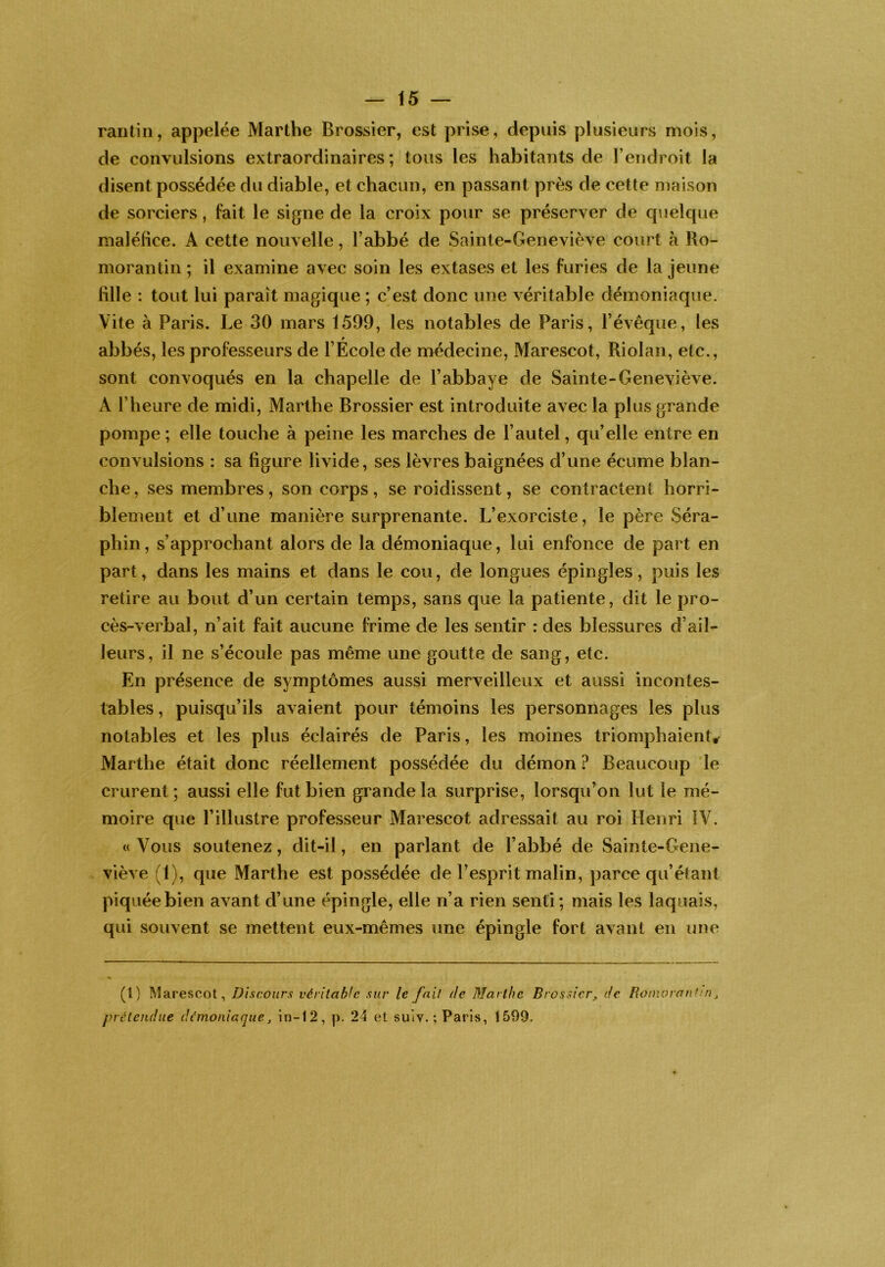 rantin, appelée Marthe Brossier, est prise, depuis plusieurs mois, de convulsions extraordinaires; tous les habitants de l’endroit la disent possédée du diable, et chacun, en passant près de cette maison de sorciers, fait le signe de la croix pour se préserver de qiielque maléfice. A cette nouvelle, l’abbé de Sainte-Geneviève court à Ro- morantin ; il examine avec soin les extases et les furies de la jeune fille : tout lui paraît magique ; c’est donc une véritable démoniaque. Vite à Paris. Le 30 mars 1599, les notables de Paris, l’évêque, les P abbés, les professeurs de l’Ecole de médecine, Marescot, Riolan, etc., sont convoqués en la chapelle de l’abbaye de Sainte-Geneviève. A l’heure de midi, Marthe Brossier est introduite avec la plus grande pompe; elle touche à peine les marches de l’autel, qu’elle entre en convulsions : sa figure livide, ses lèvres baignées d’une écume blan- che, ses membres, son corps, se roidissent, se contractent horri- blement et d’une manière surprenante. L’exorciste, le père Séra- phin , s’approchant alors de la démoniaque, lui enfonce de part en part, dans les mains et dans le cou, de longues épingles, puis les retire au bout d’un certain temps, sans que la patiente, dit le pro- cès-verbal, n’ait fait aucune frime de les sentir : des blessures d’aiL leurs, il ne s’écoule pas même une goutte de sang, etc. En présence de symptômes aussi merveilleux et aussi incontes- tables , puisqu’ils avaient pour témoins les personnages les plus notables et les plus éclairés de Paris, les moines triomphaient^ Marthe était donc réellement possédée du démon ? Beaucoup le crurent; aussi elle fut bien grande la surprise, lorsqu’on lut le mé- moire que l’illustre professeur Marescot adressait au roi Henri IV. « Vous soutenez, dit-il, en parlant de l’abbé de Sainte-Gene- viève (1), que Marthe est possédée de l’esprit malin, parce qu’éJant piquée bien avant d’une épingle, elle n’a rien senti; mais les laquais, qui souvent se mettent eux-mêmes une épingle fort avant en une (l) Marescot, Discours véritable sur le fait de Marthe Brossier, de Romorantm, prétendue démoniaque, in-12, p. 24 et suiv.; Paris, 1599.