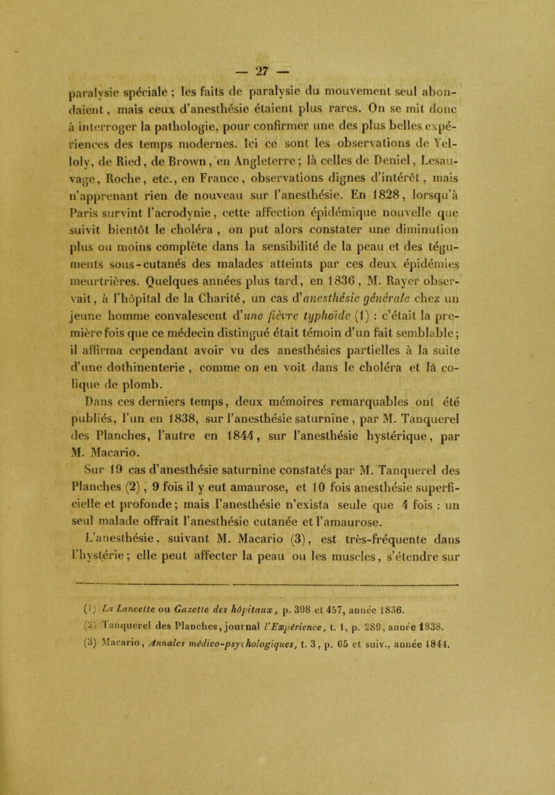 paralysie spéciale ; les faits de paralysie du mouvement seul abon- daient , mais ceux d’anesthésie étaient plus rares. On se mit donc à interroger la pathologie, pour confirmer une des plus belles expé- riences des temps modernes. Ici ce sont les observations de Ycl- loly, de Ried, de Brown, en Angleterre; là celles de Deniel, Lesau- vage. Roche, etc., en France, observations dignes d’intérêt, mais n’apprenant rien de nouveau sur l’anesthésie. En 1828, lorsqu’à Paris survint l’acrodynie, cette affection épidémique nouvelle que suivit bientôt le choléra , on put alors constater une diminution plus ou moins complète dans la sensibilité de la peau et des tégu- ments sous-cutanés des malades atteints par ces deux épidémies meurtrières. Quelques années plus tard, en 1836, M. Rayer obser- vait, à l’hôpital de la Charité, un cas d'anesthésie générale chez un jeune homme convalescent d'une fièvre typlidide (1) : c’était la pre- mière fois que ce médecin distingué était témoin d’un fait semblable ; il affirma cependant avoir vu des anesthésies partielles à la suite d’une dothinenterie , comme on en voit dans le choléra et là co- lique de plomb. Dans ces derniers temps, deux mémoires remarquables ont été publiés, l’un en 1838, sur l’anesthésie saturnine , par M. Tanquerel des Planches, l’autre en 1844, sur l’anesthésie hystérique, par M. Macario. Sur 19 cas d’anesthésie saturnine constatés par M. Tanquerel des Planches (2) ^ 9 fois il y eut amaurose, et 10 fois anesthésie superfi- cielle et profonde ; mais l’anesthésie n’exista seule que 4 fois : un seul malade offrait l’anesthésie cutanée et l’amaurose. L’anesthésie, suivant M. Macario (3), est très-fréquente dans l’hystérie; elle peut affecter la peau ou les muscles, s’étendre sur (!) La LanceLte ou Gazette des hôpitaux, p. 398 et 457, année 1836. (2) Tanquerel des Planches, journal VExpérience, t. 1, p. 289, année 1838. (3) Macario, Annales médico^psfchologiques, t. 3, p. 65 et suiv., année 1844.