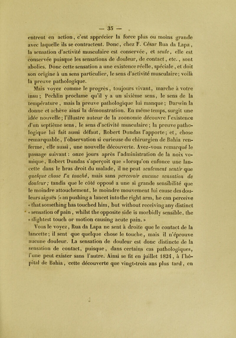 entrent en action, c’est apprécier la force plus ou moins grande avec laquelle ils se contractent. Donc, chez F. César Rua da Lapa, la sensation d’activité musculaire est conservée, et seule, elle est conservée puisque les sensations de douleur, de contact, etc., sont abolies. Donc cette sensation a une existence réelle, spéciale , et doit son origine à un sens particulier, le sens d’activité musculaire; voilà la preuve pathologique. Mais voyez comme le progrès , toujours vivant, marche à votre insu ; Pechlin proclame qu’il y a un sixième sens, le sens de la température , mais la preuve pathologique lui manque ; Darwin la donne et achève ainsi la démonstration. En même temps, surgit une idée nouvelle; l’illustre auteur de la zoonomie découvre l’existence d’un septième sens, le sens d’activité musculaire ; la preuve patho- logique lui fait aussi défaut, Robert Dundas l’apporte ; et, chose remarquable, l’observation si curieuse du chirurgien de Bahia ren- ferme, elle aussi, une nouvelle découverte. Avez-vous remarqué le passage suivant : onze jours après l’administration de la noix vo- mique, Robert Dundas s’aperçoit que «lorsqu’on enfonce une lan- cette dans le bras droit du malade, il ne peut seulement sentir que quelque chose üa touché, mais sans percei^oir aucune sensation de douleur ; tandis que le côté opposé a une si grande sensibilité que le moindre attouchement, le moindre mouvement lui cause des dou- leurs aiguës («anpushinga lancet intothe right arm, he can perceive « that something has touched him, but without receiving any distinct ’ « sensation of pain , whilst the opposite side is morbidly sensible, the « slightest touch or motion causing acute pain. » Vous le voyez. Rua da Lapa ne sent à droite que le contact de la lancette ; il sent que quelque chose le touche, mais il n’éprouve aucune douleur. La sensation de douleur est donc distincte de la sensation de contact, puisque, dans certains cas pathologiques, l’une peut exister sans l’autre. Ainsi se lit en juillet 1824, à l’hô- pital de Bahia, cette découverte que vingt-trois ans plus tard, en