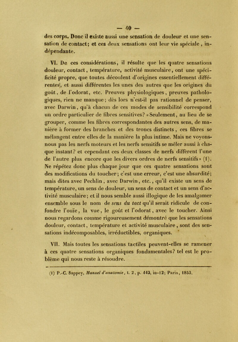 des corps. Donc il existe aussi une sensation de douleur et une sen- sation de contact; et ces deux sensations ont leur vie spéciale , in- dépendante. VI. De ces considérations, il résulte que les quatre sensations douleur, contact, température, activité musculaire, ont une spéci- ficité propre, que toutes découlent d’origines essentiellement diffé- rentes!, et aussi différentes les unes des autres que les origines du goût, de J’odorat, etc. Preuves physiologiques, preuves patholo- giques, rien ne manque ; dès lors n’est-il pas rationnel de penser, avec Darwin, qu’à chacun de ces modes de sensibilité correspond un ordre particulier de fibres sensitives? «Seulement, au lieu de se grouper, comme les fibres correspondantes des autres sens, de ma- nière à former des branches et des troncs distincts , ces fibres se mélangent entre elles de la manière la plus intime. Mais ne voyons- nous pas les nerfs moteurs et les nerfs sensitifs se mêler aussi à cha- que instant? et cependant ces deux classes de nerfs diffèrent l’une de l’autre plus encore que les divers ordres de nerfs sensitifs» (1). ISe répétez donc plus chaque jour que ces quatre sensations sont des modifications du toucher; c’est une erreur, c’est une absurdité; mais dites avec Pechlin, avec Darwin, etc., qu’il existe un sens de température, un sens de douleur, un sens de contact et un sens d’ac- tivité musculaire ; et il nous semble aussi illogique de les amalgamer ensemble sous le nom de sens du tact qu’il serait ridicule de con- fondre l’ouïe, la vue, le goût et l’odorat, avec le toucher. Ainsi nous regardons comme rigoureusement démontré que les sensations douleur, contact, température et activité musculaire, sont des sen- sations indécomposables, irréductibles, organiques. Vil. Mais toutes les sensations tactiles peuvent-elles se ramener à ces quatre sensations organiques fondamentales? tel est le pro- blème qui nous reste à résoudre. (1) P.-C. Sappey, Manuel d'anatomie, t, 2, p. 443, îd-12; Paris, 1853.