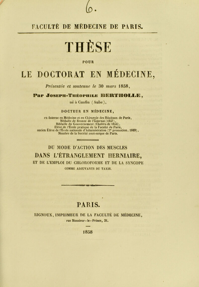 FACULTÉ DE MÉDECINE DE PARIS THÈSE POUR LE DOCTORAT EN MÉDECINE, Présentée et soutenue le 30 mors 1858, Par JosEPH-TiBÉamiiiiiiB HSEEfcTBIOLIÆ, né à Cunfin (Aube), DOCTEUR EN MÉDECINE, ex-interne en Médecine et en Chirurgie des Hôpitaux de Paris, Médaille de Bronze de l’Internat (1857), Médaille du Gouvernement (Choléra de 1854), Élèverde l’École pratique de la Faculté de Paris, ancien Élève de l’École nationale d’Administration (2e promotion, 1849), Membre de la Société anatomique de Paris. DU MODE D’ACTION DES MUSCLES DANS L’ÉTRANGLEMENT HERNIAIRE, ET DE L’EMPLOI DU CHLOROFORME ET DE LA SYNCOPE COMME ADJUVANTS DU TAXIS. PARIS. RIGNOUX, IMPRIMEUR DE LA FACULTÉ DE MÉDECINE, rue Monsieur-le-Prince, 31. 1858