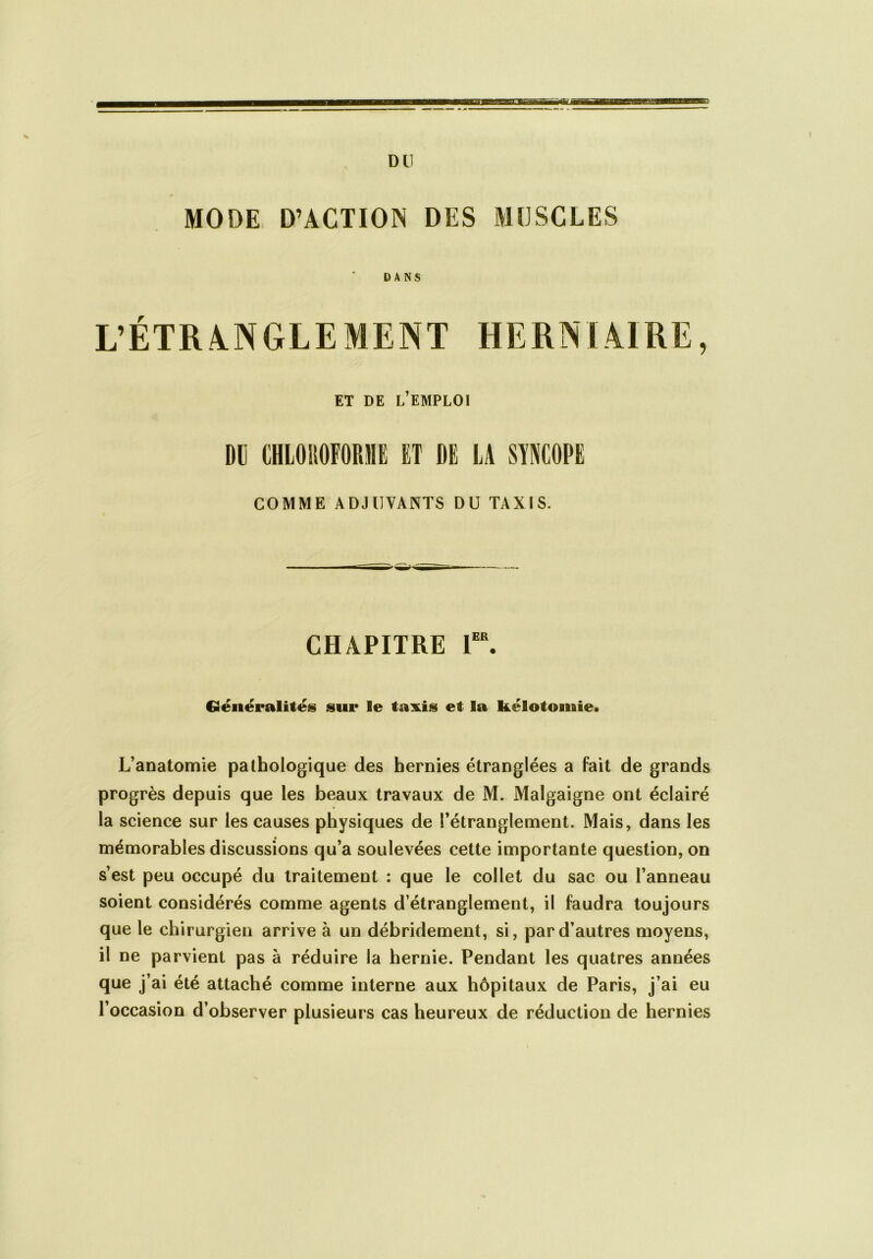 MODE D’ACTION DES MUSCLES DANS ET DE L’EMPLOI DI CHLOROFORME ET DE LA SYNCOPE COMME ADJUVANTS DU TAXIS. CHAPITRE 1er. Généralités sur le taxis et la kélotomie. L’anatomie pathologique des hernies étranglées a fait de grands progrès depuis que les beaux travaux de M. Malgaigne ont éclairé la science sur les causes physiques de l’étranglement. Mais, dans les mémorables discussions qu’a soulevées cette importante question, on s’est peu occupé du traitement : que le collet du sac ou l’anneau soient considérés comme agents d’étranglement, il faudra toujours que le chirurgien arrive à un débridement, si, par d’autres moyens, il ne parvient pas à réduire la hernie. Pendant les quatres années que j’ai été attaché comme interne aux hôpitaux de Paris, j’ai eu l’occasion d’observer plusieurs cas heureux de réduction de hernies