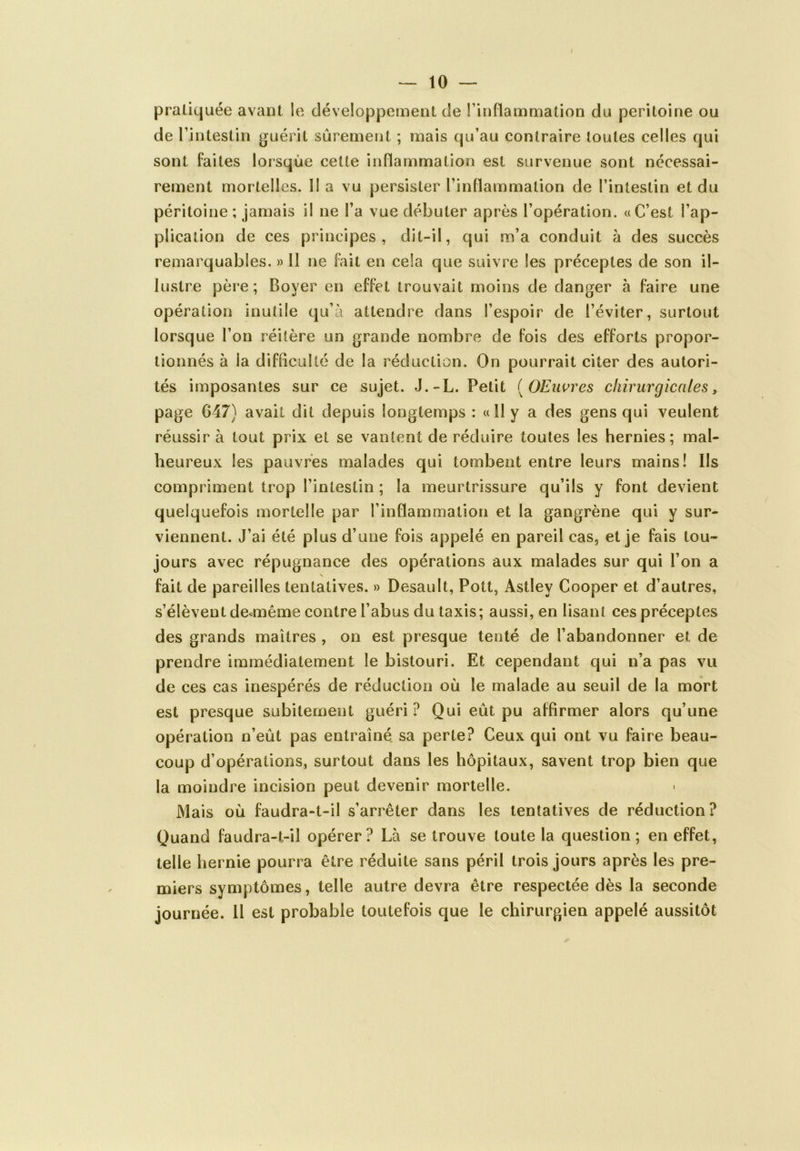 pratiquée avant le développement de l’inflammation du péritoine ou de l’intestin guérit sûrement ; mais qu’au contraire toutes celles qui sont faites lorsque cette inflammation est survenue sont nécessai- rement mortelles. Il a vu persister l’inflammation de l’intestin et du péritoine; jamais il ne l’a vue débuter après l’opération. «C’est l’ap- plication de ces principes, dit-il, qui m’a conduit à des succès remarquables. » Il ne fait en cela que suivre les préceptes de son il- lustre père; Boyer en effet trouvait moins de danger à faire une opération inutile qu’à attendre dans l’espoir de l’éviter, surtout lorsque l’on réitère un grande nombre de fois des efforts propor- tionnés à ia difficulté de la réduction. On pourrait citer des autori- tés imposantes sur ce sujet. J.-L. Petit ( (JElivres chirurgicales, page 047) avait dit depuis longtemps : «Il y a des gens qui veulent réussira tout prix et se vantent de réduire toutes les hernies; mal- heureux les pauvres malades qui tombent entre leurs mains! Ils compriment trop l’intestin ; la meurtrissure qu’ils y font devient quelquefois mortelle par l’inflammation et la gangrène qui y sur- viennent. J’ai été plus d’une fois appelé en pareil cas, et je fais tou- jours avec répugnance des opérations aux malades sur qui l’on a V fait de pareilles tentatives. » Desault, Pott, Astlev Cooper et d’autres, s’élèvent deunême contre l’abus du taxis; aussi, en lisant ces préceptes des grands maîtres , on est presque tenté de l’abandonner et de prendre immédiatement le bistouri. Et cependant qui n’a pas vu de ces cas inespérés de réduction où le malade au seuil de la mort est presque subitement guéri? Qui eût pu affirmer alors qu’une opération n’eût pas entraîné sa perte? Ceux qui ont vu faire beau- coup d’opérations, surtout dans les hôpitaux, savent trop bien que la moindre incision peut devenir mortelle. Mais où faudra-t-il s’arrêter dans les tentatives de réduction? Quand faudra-t-il opérer? Là se trouve toute la question; en effet, telle hernie pourra être réduite sans péril trois jours après les pre- miers symptômes, telle autre devra être respectée dès la seconde journée. Il est probable toutefois que le chirurgien appelé aussitôt