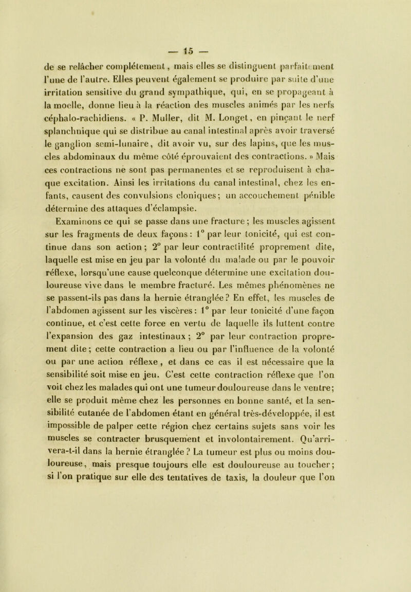 t5 de se relâcher complètement, mais elles se distinguent parfaitement l’une de l’autre. Elles peuvent également se produire par suite d’une irritation sensitive du grand sympathique, qui, en se propageant à la moelle, donne lieu à la réaction des muscles animés par les nerfs céphalo-rachidiens. « P. Muller, dit M. Longet, en pinçant le nerf splanchnique qui se distribue au canal intestinal après avoir traversé le ganglion semi-lunaire, dit avoir vu, sur des lapins, que les mus- cles abdominaux du même côté éprouvaient des contractions. » Mais ces contractions ne sont pas permanentes et se reproduisent à cha- que excitation. Ainsi les irritations du canal intestinal, chez les en- fants, causent des convulsions cloniques; un accouchement pénible détermine des attaques d’éclampsie. Examinons ce qui se passe dans une fracture ; les muscles agissent sur les fragments de deux façons: 1° par leur tonicité, qui est con- tinue dans son action ; 2° par leur contractilité proprement dite, laquelle est mise en jeu par la volonté du malade ou par le pouvoir réflexe, lorsqu’une cause quelconque détermine une excitation dou- loureuse vive dans le membre fracturé. Les mêmes phénomènes ne se passent-ils pas dans la hernie étranglée? En effet, les muscles de l’abdomen agissent sur les viscères: 1° par leur tonicité d’une façon continue, et c’est cette force en vertu de laquelle ils luttent contre l’expansion des gaz intestinaux ; 2° par leur contraction propre- ment dite; cette contraction a lieu ou par l’influence de la volonté ou par une action réflexe , et dans ce cas il est nécessaire que la sensibilité soit mise en jeu. C’est cette contraction réflexe que l’on voit chez les malades qui ont une tumeur douloureuse dans le ventre; elle se produit même chez les personnes en bonne santé, et la sen- sibilité cutanée de l’abdomen étant en général très^développée, il est impossible de palper cette région chez certains sujets sans voir les muscles se contracter brusquement et involontairement. Qu’arri- vera-t-il dans la hernie étranglée ? La tumeur est plus ou moins dou- loureuse, mais presque toujours elle est douloureuse au toucher;