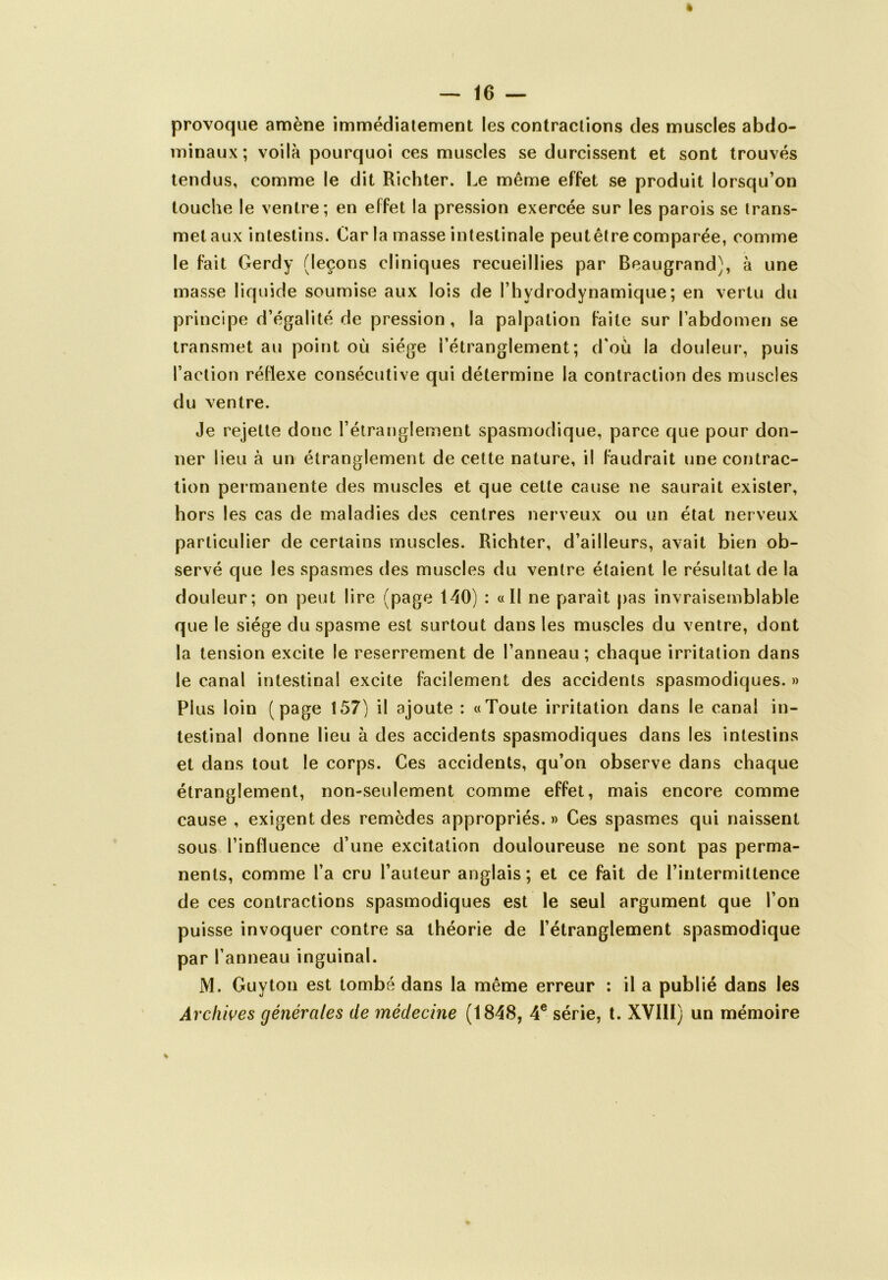 provoque amène immédiatement les contractions des muscles abdo- minaux; voilà pourquoi ces muscles se durcissent et sont trouvés tendus, comme le dit Richter. Le même effet se produit lorsqu’on touche le ventre; en effet la pression exercée sur les parois se trans- met aux intestins. Car la masse intestinale peutêtre comparée, comme le fait Gerdy (leçons cliniques recueillies par Beaugrand), à une masse liquide soumise aux lois de l’hydrodynamique; en vertu du principe d’égalité de pression, la palpation faite sur l’abdomen se transmet au point où siège l’étranglement; d’où la douleur, puis l’action réflexe consécutive qui détermine la contraction des muscles du ventre. Je rejette donc l’étranglement spasmodique, parce que pour don- ner lieu à un étranglement de cette nature, il faudrait une contrac- tion permanente des muscles et que cette cause ne saurait exister, hors les cas de maladies des centres nerveux ou un état nerveux particulier de certains muscles. Richter, d’ailleurs, avait bien ob- servé que les spasmes des muscles du ventre étaient le résultat de la douleur; on peut lire (page 140) : «Il ne paraît pas invraisemblable que le siège du spasme est surtout dans les muscles du ventre, dont la tension excite le reserrement de l’anneau; chaque irritation dans le canal intestinal excite facilement des accidents spasmodiques. » Plus loin (page 157) il ajoute : «Toute irritation dans le canal in- testinal donne lieu à des accidents spasmodiques dans les intestins et dans tout le corps. Ces accidents, qu’on observe dans chaque étranglement, non-seulement comme effet, mais encore comme cause , exigent des remèdes appropriés. » Ces spasmes qui naissent sous l’influence d’une excitation douloureuse ne sont pas perma- nents, comme l’a cru l’auteur anglais; et ce fait de l’intermittence de ces contractions spasmodiques est le seul argument que l’on puisse invoquer contre sa théorie de l’étranglement spasmodique par l’anneau inguinal. M. Guy ton est tombé dans la même erreur : il a publié dans les Archives générales de médecine (1848, 4e série, t. XVIII) un mémoire