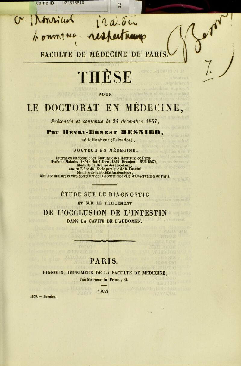 corne ID b22373810 cm l it.rwrt.**-' AiA\s*fa**%> FACULTÉ DE MÉDECINE DE PARIS. THÈSE POUR LE DOCTORAT EN MEDECINE, Présentée et soutenue le 24 décembre 1857, Par Henri-ërivest KESNlEKt, né à Honfleur (Calvados) , DOCTEUR EN MÉDECINE, Interne en Médecine et en Chirurgie des Hôpitaux de Paris (Enfants Malades, 1854; Hôtel-Dieu, 1855; Beaujon, 1856-1857), Médaille de Bronze des Hôpitaux, ancien Élève de l’École pratique de la Faculté, Membre de la Société Anatomique , Membre titulaire et vice-Secrétaire de la Société médicale d’Observation de Paris. ÉTUDE SUR LE DIAGNOSTIC ET SUR LE TRAITEMENT DE L’OCCLUSION DE L’INTESTIN DANS LA CAVITÉ DE L’ABDOMEN. PARIS. lUGNOUX, IMPRIMEUR DE LA FACULTÉ DE MÉDECINE, rue Monsieur-le-Prince, 31. 1857