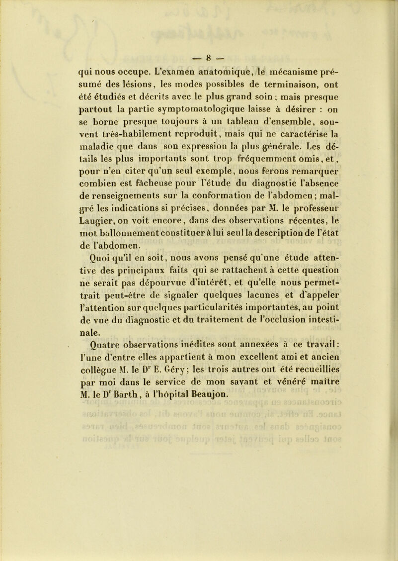 qui nous occupe. L’examen anatomique, le mécanisme pré- sumé des lésions, les modes possibles de terminaison, ont été étudiés et décrits avec le plus grand soin ; mais presque partout la partie symptomatologique laisse à désirer : on se borne presque toujours à un tableau d’ensemble, sou- vent très-habilement reproduit, mais qui ne caractérise la maladie que dans son expression la plus générale. Les dé- tails les plus importants sont trop fréquemment omis, et, pour n’en citer qu’un seul exemple, nous ferons remarquer combien est fâcheuse pour l’étude du diagnostic l’absence de renseignements sur la conformation de l’abdomen ; mal- gré les indications si précises, données par M. le professeur Laugier, on voit encore, dans des observations récentes, le mot ballonnement constituer à lui seul la description de l’état de l’abdomen. Quoi qu’il en soit, nous avons pensé qu’une étude atten- tive des principaux faits qui se rattachent à cette question ne serait pas dépourvue d’intérêt, et qu’elle nous permet- trait peut-être de signaler quelques lacunes et d’appeler l’attention sur quelques particularités importantes, au point de vue du diagnostic et du traitement de l’occlusion intesti- nale. Quatre observations inédites sont annexées à ce travail : l’une d’entre elles appartient à mon excellent ami et ancien collègue M. le D1 E. Géry ; les trois autres ont été recueillies par moi dans le service de mon savant et vénéré maître M. le DrBarth, à l’hôpital Beaujon.