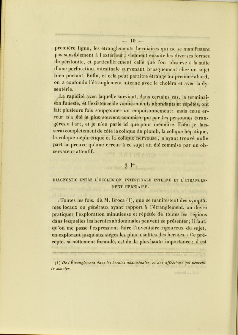 première ligne, les étranglements herniaires qui ne se manifestent pas sensiblement à l'extérieur; viennent ensuite les diverses formes de péritonite, et particulièrement celle que l’on observe à la suite d’une perforation intestinale survenant brusquement chez un sujet bien portant. Enfin, et cela peut paraître étrange au premier abord, on a confondu l’étranglement interne avec le choléra et avec la dy- sentérie. La rapidité avec laquelle survient, dans certains cas, la terminai- son funeste, et l’existence de vomissements abondants et répétés, ont fait plusieurs fois soupçonner un empoisonnement; mais cette er- reur n’a été le plus souvent commise que par les personnes étran- gères à l'art, et je n’en parle ici que pour mémoire. Enfin je lais- serai complètement de côté la colique de plomb, la colique hépatique, la colique néphrétique et la colique nerveuse, n’ayant trouvé nulle part la preuve qu’une erreur à ce sujet ait été commise par un ob- servateur attentif. S Ier- DIAGNOSTIC ENTRE L’OCCLUSION INTESTINALE INTERNE ET L ÉTRANGLE- MENT HERNIAIRE. «Toutes les fois, dit M. Broca (1), que se manifestent des symptô- mes locaux ou généraux ayant rapport à l’étranglement, on devra pratiquer l’exploration minutieuse et répétée de toutes les régions dans lesquelles les hernies abdominales peuvent se présenter; il faut, qu’on me passe l’expression, faire l’inventaire rigoureux du sujet, en explorant jusqu’aux sièges les plus insolites des hernies. » Ce pré- cepte, si nettement formulé, est de la plus haute importance ; il est (1) De l'Étranglement dans les hernies abdominales, et des affections qui peuvent le simuler.