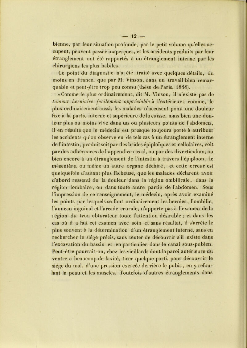 bienne, par leur situation profonde, par le petit volume qu’elles oc- cupent, peuvent passer inaperçues, et les accidents produits par leur étranglement ont été rapportés à un étranglement interne par les chirurgiens les plus habiles. Ce point du diagnostic n’a été traité avec quelques détails, du moins en France, que par M. Vinson, dans un travail bien remar- quable et peut-être trop peu connu (thèse de Paris, 1844). «Comme le plus ordinairement, dit M. Vinson, il n’existe pas de tumeur herniaire facilement appréciable à l’extérieur; comme, le plus ordinairement aussi, les malades n’accusent point une douleur fixe à la partie interne et supérieure de la cuisse, mais bien une dou- leur plus ou moins vive dans un ou plusieurs points de l’abdomen, il en résulte que le médecin est presque toujours porté à attribuer les accidents qu’on observe en de tels cas à un étranglement interne de l’intestin, produit soit par des brides épiploïques et cellulaires, soit par des adhérences de l’appendice cæcal, ou par des diverticulum, ou bien encore à un étranglement de l’intestin à travers l’épiploon, le mésentère, ou même un autre organe déchiré, et cette erreur est quelquefois d’autant plus fâcheuse, que les malades déclarent avoii d’abord ressenti de la douleur dans la région ombilicale, dans la région lombaire, ou dans toute autre partie de l’abdomen. Sous l’impression de ce renseignement, le médecin, après avoir examiné les points par lesquels se font ordinairement les hernies, l’ombilic, l’anneau inguinal et l’arcade crurale, n’apporte pas à l'examen de la région du trou obturateur toute l’attention désirable ; et dans les cas où il a fait cet examen avec soin et sans résultat, il s’arrête le plus souvent à la détermination d’un étranglement interne, sans en rechercher le siège précis, sans tenter de découvrir s’il existe dans l’excavation du bassin et en particulier dans le canal sous-pubien. Peut-être pourrait-on, chez les vieillards dont la paroi antérieure du ventre a beaucoup de laxité, tirer quelque parti, pour découvrir le siège du mal, d’une pression exercée derrière le pubis, en y refou- lant la peau et les muscles. Toutefois d’autres étranglements dans