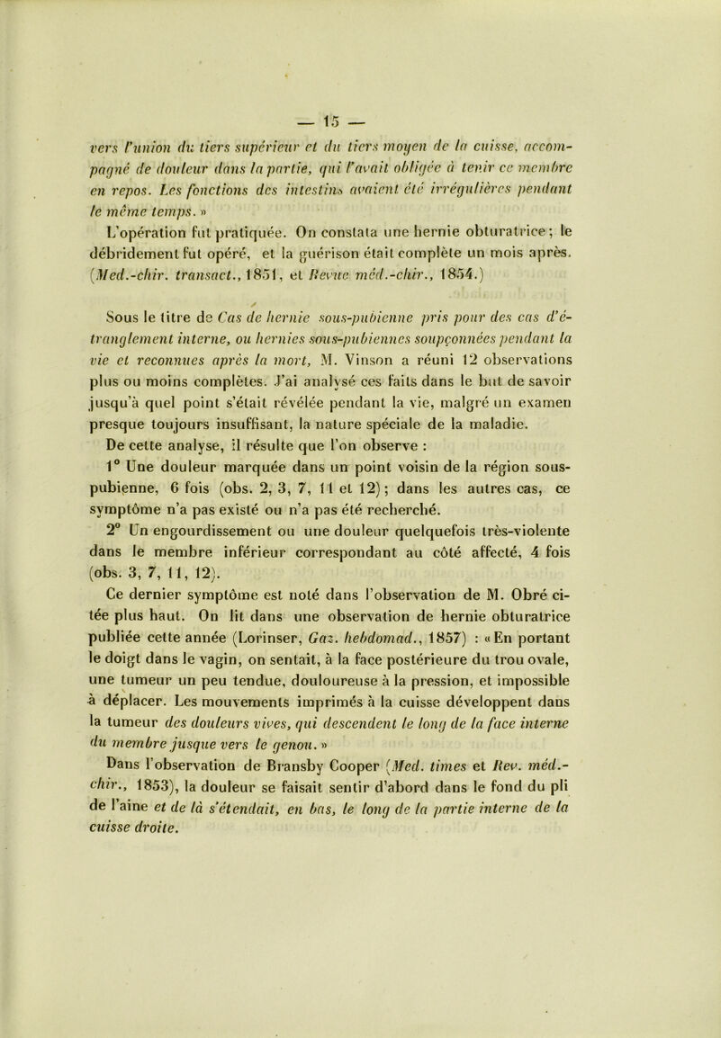 vers /'union du tiers supérieur et du tiers moyen de la cuisse, accom- pagné de douleur dans la partie, qui l’avait obligée à tenir ce membre en repos. Les fonctions des intestin> avaient été irrégulières pendant le même temps. » L’opération fut pratiquée. On constata une hernie obturatrice ; le débridement fut opéré, et ia guérison était complète un mois après. (Med.-chir. transact., 18*51, ai Revue méd.-chir., 1854.) ✓ Sous le titre de Cas de hernie sous-pubienne pris pour des cas d'é- tranglement interne, ou hernies sous-pubiennes soupçonnées pendant la vie et reconnues après la mort, M. Vinson a réuni 12 observations plus ou moins complètes. J’ai analysé ces faits dans le but de savoir jusqu’à quel point s’était révélée pendant la vie, malgré un examen presque toujours insuffisant, la nature spéciale de la maladie. De cette analyse, il résulte que l’on observe : 1° Une douleur marquée dans un point voisin de la région sous- pubiçnne, 6 fois (obs. 2, 3, 7, 11 et 12); dans les autres cas, ce symptôme n’a pas existé ou n’a pas été recherché. 2° Un engourdissement ou une douleur quelquefois très-violente dans le membre inférieur correspondant au côté affecté, 4 fois (obs. 3, 7, 11, 12). Ce dernier symptôme est noté dans l’observation de M. Obré ci- tée plus haut. On lit dans une observation de hernie obturatrice publiée cette année (Lorinser, Gaz. hebdomad., 1857) : «En portant le doigt dans le vagin, on sentait, à la face postérieure du trou ovale, une tumeur un peu tendue, douloureuse à la pression, et impossible à déplacer. Les mouvements imprimés à la cuisse développent dans la tumeur des douleurs vives, qui descendent le long de la face interne du membre jusque vers le genou. » Dans l’observation de Bransby Cooper [Med. times et Rev. méd.- chir., 1853), la douleur se faisait sentir d’abord dans le fond du pli de 1 aine et de là s'étendait, en bas, le long de la partie interne de la cuisse droite.