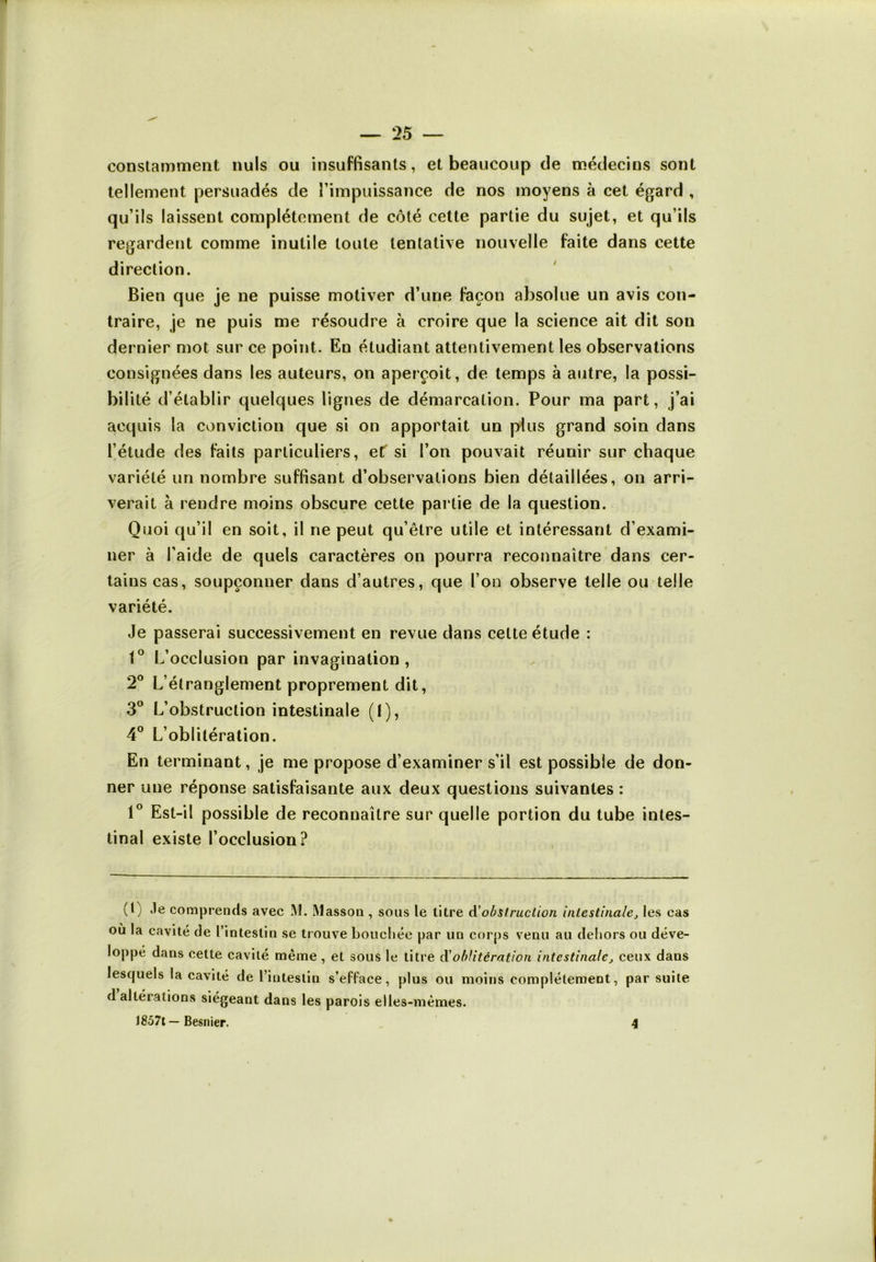 constamment nuis ou insuffisants, et beaucoup de médecins sont tellement persuadés de l’impuissance de nos moyens à cet égard , qu’ils laissent complètement de côté cette partie du sujet, et qu’ils regardent comme inutile toute tentative nouvelle faite dans cette direction. Bien que je ne puisse motiver d’une façon absolue un avis con- traire, je ne puis me résoudre à croire que la science ait dit son dernier mot sur ce point. En étudiant attentivement les observations consignées dans les auteurs, on aperçoit, de temps à autre, la possi- bilité d’établir quelques lignes de démarcation. Pour ma part, j’ai acquis la conviction que si on apportait un plus grand soin dans l’étude des faits particuliers, et si l’on pouvait réunir sur chaque variété un nombre suffisant d’observations bien détaillées, on arri- verait à rendre moins obscure cette partie de la question. Quoi qu’il en soit, il ne peut qu’être utile et intéressant d’exami- ner à l’aide de quels caractères on pourra reconnaître dans cer- tains cas, soupçonner dans d’autres, que l’on observe telle ou telle variété. Je passerai successivement en revue dans cette étude : 1° L’occlusion par invagination, 2° L’étranglement proprement dit, 3° L’obstruction intestinale (I), 4° L’oblitération. En terminant, je me propose d’examiner s’il est possible de don- ner une réponse satisfaisante aux deux questions suivantes : 1° Est-il possible de reconnaître sur quelle portion du tube intes- tinal existe l’occlusion? (L Je comprends avec M. Masson , sous le titre d obstruction intestinale, les cas où la cavité de l’intestin se trouve bouchée par un corps venu au dehors ou déve- loppé dans cette cavité même , et sous le titre d'oblitération intestinale, ceux dans lesquels la cavité de l’intestin s’efface, plus ou moins complètement, par suite d altérations siégeant dans les parois elles-mêmes. 1857t— Besnier. 4