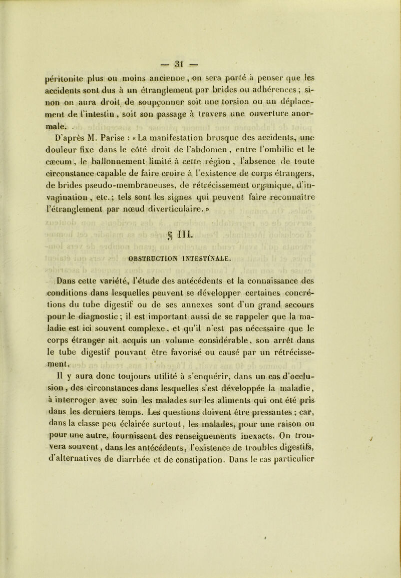 péritonite plus ou moins ancienne, on sera porté à penser que les accidents sont dus à un étranglement par brides ou adhérences; si- non on aura droit de soupçonner soit une torsion ou un déplace- ment de l intestin , soit son passage à travers une ouverture anor- male. . D’après M. Parise : «La manifestation brusque des accidents, une douleur fixe dans le côté droit de l’abdomen , entre l’ombilic et le cæcum , le ballonnement limité à cette région , l’absence de toute circonstance capable de faire croire à l’existence de corps étrangers, de brides pseudo-membraneuses, de rétrécissement organique, d’in- vagination , etc.; tels sont les signes qui peuvent faire reconnaître l’étranglement par nœud diverticulaire. » s m. OBSTRUCTION INTESTINALE. Dans cette variété, l’étude des antécédents et la connaissance des conditions dans lesquelles peuvent se développer certaines concré- tions du tube digestif ou de ses annexes sont d’un grand secours pour le diagnostic; il est important aussi de se rappeler que la ma- ladie est ici souvent complexe, et qu’il n’est pas nécessaire que le corps étranger ait acquis un volume considérable, son arrêt dans le tube digestif pouvant être favorisé ou causé par un rétrécisse- ment. Il y aura donc toujours utilité à s’enquérir, dans un cas d’occlu- sion, des circonstances dans lesquelles s’est développée la maladie, à interroger avec soin les malades sur les aliments qui ont été pris dans les derniers temps. Les questions doivent être pressantes ; car, dans la ciasse peu éclairée surtout, les malades, pour une raison ou pour une autre, fournissent des renseignements inexacts. On trou- vera souvent, dans les antécédents, l’existence de troubles digestifs, d alternatives de diarrhée et de constipation. Dans le cas particulier t