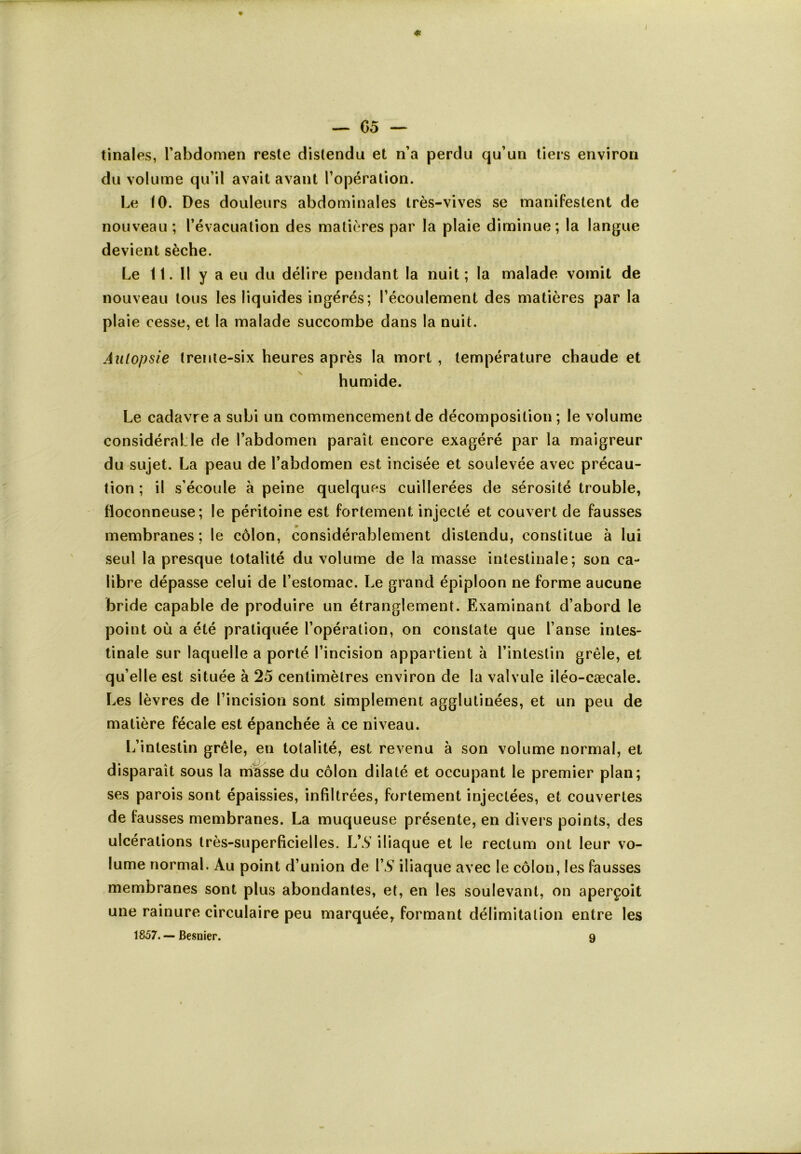 I * — 05 — tinales, l’abdomen reste distendu et n’a perdu qu’un tiers environ du volume qu’il avait avant l’opération. Le 10. Des douleurs abdominales très-vives se manifestent de nouveau; l’évacuation des matières par la plaie diminue; la langue devient sèche. Le 11. Il y a eu du délire pendant la nuit; la malade vomit de nouveau tous les liquides ingérés; l’écoulement des matières par la plaie cesse, et la malade succombe dans la nuit. Autopsie trente-six heures après la mort , température chaude et humide. Le cadavre a subi un commencement de décomposition ; le volume considérai le de l’abdomen paraît encore exagéré par la maigreur du sujet. La peau de l’abdomen est incisée et soulevée avec précau- tion ; il s’écoule à peine quelques cuillerées de sérosité trouble, floconneuse; le péritoine est fortement injecté et couvert de fausses membranes ; le côlon, considérablement distendu, constitue à lui seul la presque totalité du volume de la masse intestinale; son ca- libre dépasse celui de l’estomac. Le grand épiploon ne forme aucune bride capable de produire un étranglement. Examinant d’abord le point où a été pratiquée l’opération, on constate que l’anse intes- tinale sur laquelle a porté l’incision appartient à l’intestin grêle, et qu’elle est située à 25 centimètres environ de la valvule iléo-cæcale. Les lèvres de l’incision sont simplement agglutinées, et un peu de matière fécale est épanchée à ce niveau. L’intestin grêle, en totalité, est revenu à son volume normal, et disparaît sous la masse du côlon dilaté et occupant le premier plan; ses parois sont épaissies, infiltrées, fortement injectées, et couvertes de fausses membranes. La muqueuse présente, en divers points, des ulcérations très-superficielles. VS iliaque et le rectum ont leur vo- lume normal. Au point d’union de VS iliaque avec le côlon, les fausses membranes sont plus abondantes, et, en les soulevant, on aperçoit une rainure circulaire peu marquée, formant délimitation entre les 1857. — Besnier. 9