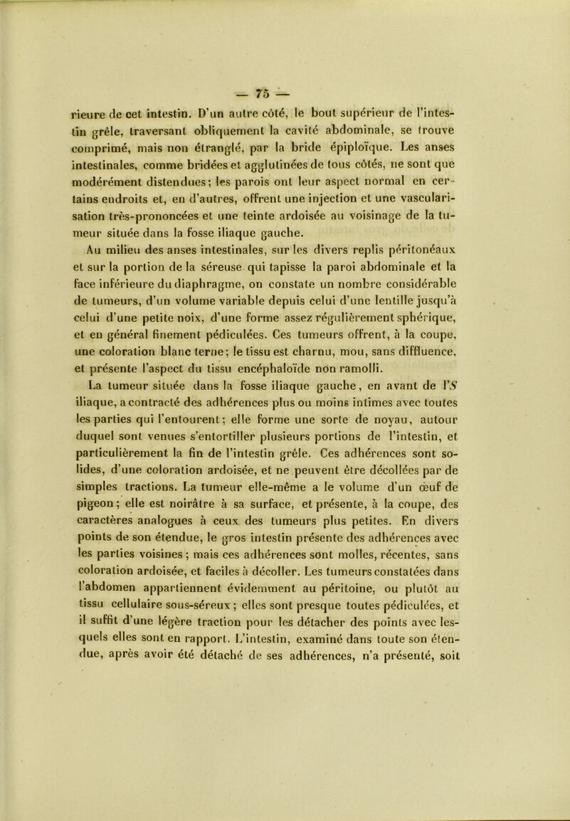 rieure de cet intestin. D’un autre côté, le bout supérieur de l’intes- tin grêle, traversant obliquement la cavité abdominale, se trouve comprimé, mais non étranglé, par la bride épiploïque. Les anses intestinales, comme bridées et agglutinées de tous côtés, ne sont que modérément distendues; les parois ont leur aspect normal en cer- tains endroits et, en d’autres, offrent une injection et une vasculari- sation très-prononcées et une teinte ardoisée au voisinage de la tu- meur située dans la fosse iliaque gauche. Au milieu des anses intestinales, sur les divers replis péritonéaux et sur la portion de la séreuse qui tapisse la paroi abdominale et la face inférieure du diaphragme, on constate un nombre considérable de tumeurs, d’un volume variable depuis celui d’une lentille jusqu’à celui d’une petite noix, d’une forme assez régulièrement sphérique, et en général finement pédiculées. Ces tumeurs offrent, à la coupe, une coloration blanc terne; le tissu est charnu, mou, sans diffluence, et présente l’aspect du tissu encéphaloïde non ramolli. La tumeur située dans la fosse iliaque gauche, en avant de VS iliaque, a contracté des adhérences plus ou moins intimes avec toutes les parties qui l’entourent; elle forme une sorte de noyau, autour duquel sont venues s’entortiller plusieurs portions de l’intestin, et particulièrement la fin de l’intestin grêle. Ces adhérences sont so- lides, d’une coloration ardoisée, et ne peuvent être décollées par de simples tractions. La tumeur elle-même a le volume d'un œuf de pigeon ; elle est noirâtre à sa surface, et présente, à la coupe, des caractères analogues à ceux des tumeurs plus petites. En divers points de son étendue, le gros intestin présente des adhérences avec les parties voisines; mais ces adhérences sont molles, récentes, sans coloration ardoisée, et faciles à décoller. Les tumeurs constatées dans l’abdomen appartiennent évidemment au péritoine, ou plutôt au tissu cellulaire sous-séreux; elles sont presque toutes pédiculées, et il suffit d’une légère traction pour les détacher des points avec les- quels elles sont en rapport. L’intestin, examiné dans toute son éten- due, après avoir été détaché de ses adhérences, n’a présenté, soit