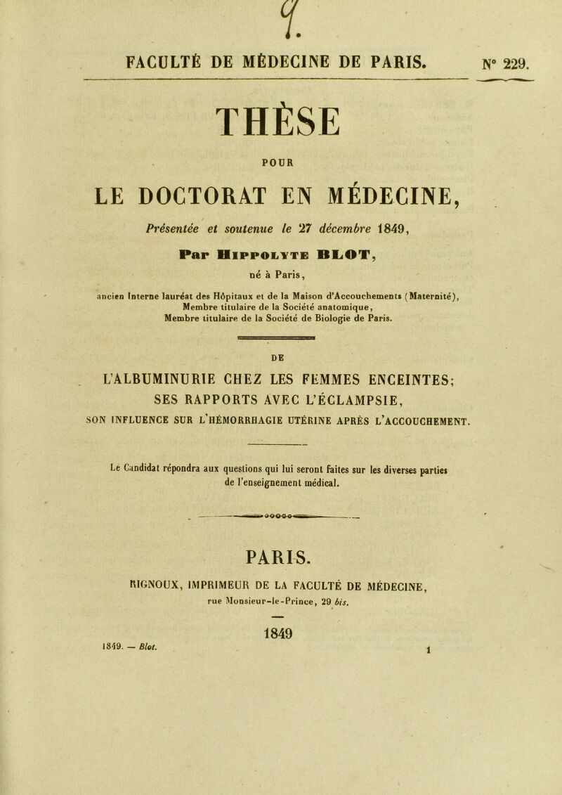 FACULTÉ DE MÉDECINE DE PARIS. N° 229. THÈSE POUR LE DOCTORAT EN MÉDECINE, / Présentée et soutenue le 27 décembre 1849, Par Hippolyte BLOT, né à Paris, ancien Interne lauréat des Hôpitaux et de la Maison d’Accouchements (Maternité), Membre titulaire de la Société anatomique, Membre titulaire de la Société de Biologie de Paris. DE L’ALBUMINURIE CHEZ LES FEMMES ENCEINTES; SES RAPPORTS AVEC L’ÉCLAMPSIE, SON INFLUENCE SUR L’HÉMORRHAGIE UTÉRINE APRÈS L’ACCOUCHEMENT. Le Candidat répondra aux questions qui lui seront faites sur les diverses parties de l’enseignement médical. PARIS. RIGNOUX, IMPRIMEUR DE LA FACULTÉ DE MÉDECINE, rue Monsieur-le-Prince, 29 bis. » 1849 1819. — Biol. I