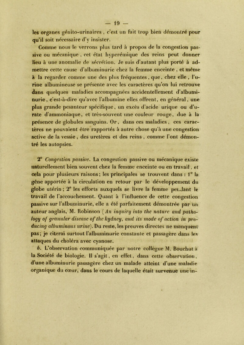 les organes génito-urinaires , c’est un fait trop bien démontré pour qu’il soit nécessaire d’y insister. Comme nous le verrons plus tard à propos de la congestion pas- sive ou mécanique , cet état hyperémique des reins peut donner lieu à une anomalie de sécrétion. Je suis d’autant plus porté à ad- mettre celte cause d’albuminurie chez la femme enceinte , et même à la regarder comme une des plus fréquentes, que, chez elle , l’u- rine albumineuse se présente avec les caractères qu’on lui retrouve dans quelques maladies accompagnées accidentellement d’albumi- nurie, c’est-à-dire qu’avec l’albumine elles offrent, en général, une plus grande pesanteur spécifique, un excès d’acide urique ou d’u- rate d’ammoniaque, et très-souvent une couleur rouge, due à la présence de globules sanguins. Or, dans ces maladies, ces carac- tères ne pouvaient être rapportés à autre chose qu’à une congestion active de la vessie, des uretères et des reins , comme l’ont démon- tré les autopsies. 2° Congestion passive. La congestion passive ou mécanique existe naturellement bien souvent chez la femme enceinte ou en travail, et cela pour plusieurs raisons; les principales se trouvent dans : 1° la gêne apportée à la circulation en retour par le développement du globe utérin ; 2° les efforts auxquels se livre la femme perdant le travail de l’accouchement. Quant à l’influence de cette congestion passive sur l’albuminurie, elle a été parfaitement démontrée par un auteur anglais, M. Robinson (An inquiry into the nature and patho- logy of granular diseuse of the kydney, and its mode of action in pro- ducing albuminous urine). Du reste, les preuves directes ne manquent pas; je citerai surtout l’albuminurie constante et passagère dans les attaques du choléra avec cyanose. b. L’observation communiquée par notre collègue M. Bouchut à la Société de biologie. Il s’agit, en effet, dans cette observation, d’une albuminurie passagère chez un malade atteint d’une maladie organique du cœur, dans le cours de laquelle était survenue une in-