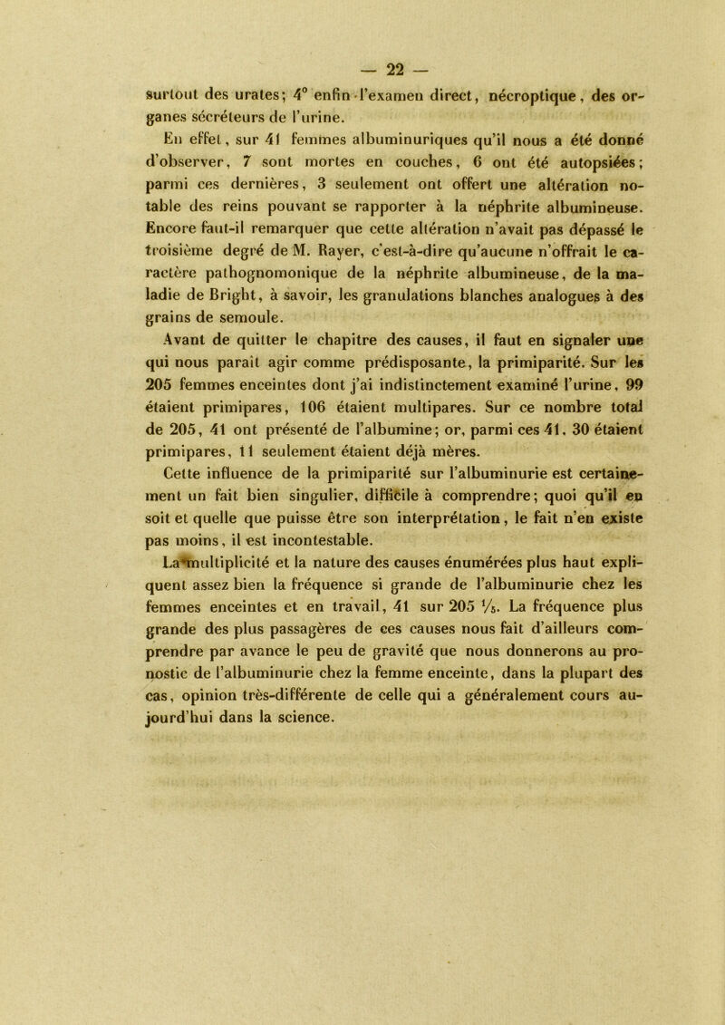 surtout des urates; 4° enfin l’examen direct, nécroptique, des or- ganes sécréteurs de l’urine. En effet, sur 41 femmes albuminuriques qu’il nous a été donné d’observer, 7 sont mortes en couches, 6 ont été autopsiées; parmi ces dernières, 3 seulement ont offert une altération no- table des reins pouvant se rapporter à la néphrite albumineuse. Encore faut-il remarquer que cette altération n’avait pas dépassé le troisième degré de M. Rayer, c'est-à-dire qu’aucune n’offrait le ca- ractère pathognomonique de la néphrite albumineuse, de la ma- ladie de Bright, à savoir, les granulations blanches analogues à des grains de semoule. Avant de quitter le chapitre des causes, il faut en signaler une qui nous paraît agir comme prédisposante, la primiparité. Sur les 205 femmes enceintes dont j’ai indistinctement examiné l’urine, 99 étaient primipares, 106 étaient multipares. Sur ce nombre total de 205, 41 ont présenté de l’albumine ; or, parmi ces 41, 30 étaient primipares, 11 seulement étaient déjà mères. Cette influence de la primiparité sur l’albuminurie est certaine- ment un fait bien singulier, difficile à comprendre; quoi qu’il en 9 soit et quelle que puisse être son interprétation, le fait n’en existe pas moins, il est incontestable. La*multiplicité et la nature des causes énumérées plus haut expli- quent assez bien la fréquence si grande de l’albuminurie chez les femmes enceintes et en travail, 41 sur 205 %. La fréquence plus grande des plus passagères de ces causes nous fait d’ailleurs com- prendre par avance le peu de gravité que nous donnerons au pro- nostic de l’albuminurie chez la femme enceinte, dans la plupart des cas, opinion très-différente de celle qui a généralement cours au- jourd’hui dans la science.