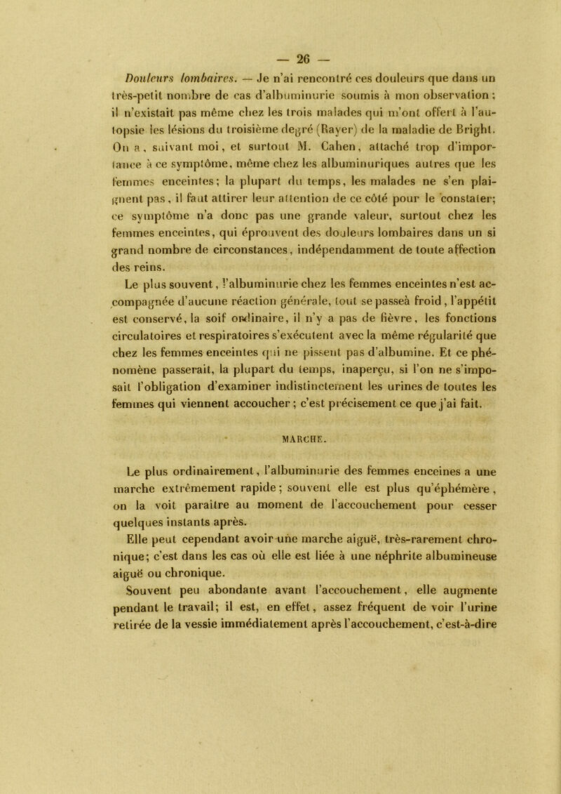 Douleurs lombaires. — Je n’ai rencontré ces douleurs que dans un très-petit nombre de cas d’albuminurie soumis à mon observation; ii n’existait pas même chez les trois malades qui m’ont offert à l’au- topsie les lésions du troisième degré (Rayer) de la maladie de Bright. On a, suivant moi, et surtout M. Cahen, attaché trop d’impor- tance à ce symptôme, même chez les albuminuriques autres que les femmes enceintes; la plupart du temps, les malades ne s’en plai- gnent pas, il faut attirer leur attention de ce côté pour le constater; ce symptôme n’a donc pas une grande valeur, surtout chez les femmes enceintes, qui éprouvent des douleurs lombaires dans un si grand nombre de circonstances, indépendamment de toute affection des reins. Le plus souvent, l’albuminurie chez les femmes enceintes n’est ac- compagnée d’aucune réaction générale, tout se passeà froid , l’appétit est conservé, la soif ordinaire, il n’y a pas de fièvre, les fonctions circulatoires et respiratoires s’exécutent avec la même régularité que chez les femmes enceintes qui ne pissent pas d’albumine. Et ce phé- nomène passerait, la plupart du temps, inaperçu, si l’on ne s’impo- sait l’obligation d’examiner indistinctement les urines de toutes les femmes qui viennent accoucher ; c’est précisément ce que j’ai fait. MARCHE. Le plus ordinairement, l’albuminurie des femmes enceines a une marche extrêmement rapide ; souvent elle est plus qu’éphémère , on la voit paraître au moment de l’accouchement pour cesser quelques instants après. Elle peut cependant avoir une marche aiguë, très-rarement chro- nique; c’est dans les cas où elle est liée à une néphrite albumineuse aiguë ou chronique. Souvent peu abondante avant l’accouchement, elle augmente pendant le travail; il est, en effet, assez fréquent de voir l’urine retirée de la vessie immédiatement après l’accouchement, c’est-à-dire