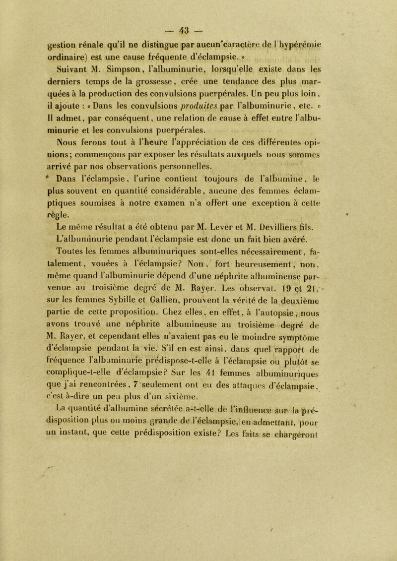 gestion rénale qu’il ne distingue par aucun'caractère de I hyperémie ordinaire) est une cause fréquente d’éclampsie. » Suivant M. Simpson, l’albuminurie, lorsqu’elle existe dans les derniers temps de la grossesse, crée une tendance des plus mar- quées à la production des convulsions puerpérales. Un peu plus loin , il ajoute : «Dans les convulsions produites par l’albuminurie, etc. » Il admet, par conséquent, une relation de cause à effet entre l’albu- minurie et les convulsions puerpérales. Nous ferons tout à l’heure l’appréciation de ces différentes opi- nions; commençons par exposer les résultats auxquels nous sommes arrivé par nos observations personnelles. # Dans l’éclampsie, l’urine contient toujours de l'albumine, le plus souvent en quantité considérable, aucune des femmes éclam- ptiques soumises à notre examen n’a offert une exception à cette règle. Le même résultat a été obtenu par M. Lever et M. Devilliers fils. L’albuminurie pendant l’éclampsie est donc un fait bien avéré. Toutes les femmes albuminuriques sont-elles nécessairement, fa- talement, vouées à l’éclampsie? Non, fort heureusement, non, même quand l’albuminurie dépend d’une néphrite albumineuse par- venue au troisième degré de M. Rayer. Les observai. 19 et 21, « sur les femmes Sybille et Gallien, prouvent la vérité de la deuxième partie de cette proposition. Chez elles, en effet, à l’autopsie, nous avons trouvé une néphrite albumineuse au troisième degré de M. Rayer, et cependant elles n’avaient pas eu le moindre symptôme d’éclampsie pendant la vie. S’il en est ainsi, dans quel rapport de fréquence l’albuminurie prédispose-t-elle à l’éclampsie ou plutôt se complique-t-elle d’éclampsie? Sur les 41 femmes albuminuriques que j’ai rencontrées, 7 seulement ont eu des attaques d’éclampsie, c’est à-dire un peu plus d’un sixième. La quantité d’albumine sécrétée a-t-elle de l’influence sur la pré- disposition plus ou moins grande de l’éclampsie, en admettant, pour un instant, que cette prédisposition existe ? Les faits se chargeront