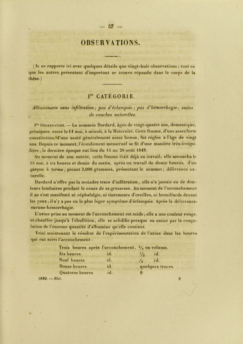 obs?:rvations. — ■ m — (Je ne rapporte ici avec quelques détails que vingt-huit observations ; tout ce que les autres présentent d’important se trouve répandu dans le corps de la thèse.) Ire CATÉGORIE. Albuminurie sans infiltration ; pas d’éclampsie ; pas d’hémorrhagie ; suites de couches naturelles, lre Observation. — La nommée Dardard, âgée de vingt-quatre ans, domestique, primipare, entre le 14 mai, à minuit, à la Maternité. Cette femme, d’une assez forte constitution,'d’une santé généralement assez bonne, fut réglée à l’âge de vingt ans. Depuis ce moment, l’écoulement menstruel se fit d’une manière très-irrégu- lière ; la dernière époque eut lieu du 15 au 20 août 1848. Au moment de son entrée, cette femme était déjà en travail; elle accoucha le 15 mai, à six heures et demie du matin, après un travail de douze heures, d’un garçon à terme , pesant 3,000 grammes, présentant le sommet ; délivrance na- turelle. Dardard n’offre pas la moindre trace d’infiltration, elle n’a jamais eu de dou- leurs lombaires pendant le cours de sa grossesse. Au moment de l’accouchemeut il ne s’est manifesté ni céphalalgie, ni tintements d’oreilles, ni brouillards devant les yeux ; il n’y a pas eu le plus léger symptôme d’éclampsie. Après la délivrance^ aucune hémorrhagie. L’urine prise au moment de l’accouchement est acide ; elle a une couleur rouge, et chauffée jusqu’à l’ébullition, elle se solidifie presque en entier par la coagu- lation de l’énorme quantité d’albumine qu’elle contient. Voici maintenant le résultat de l’expérimentation de l’urine dans les heures qui ont suivi l’accouchement : Trois heures après l’accouchement, 2/3 en volume. Six heures id. ’/* id. Neuf heures ici. /a id. Douze heures id. quelques traces. Quatorze heures id. 0 1849 .—Blot. 8