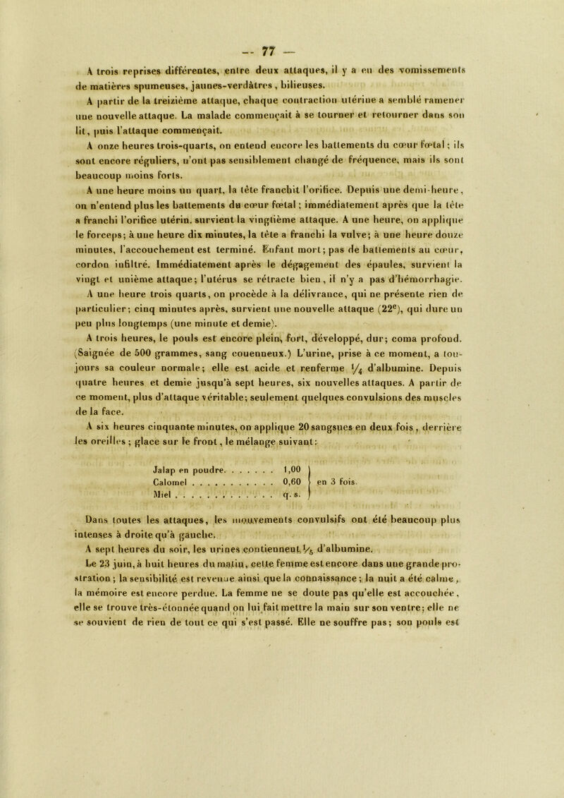 A trois reprises différentes, enlre deux attaques, il y a eu des vomissements de matières spumeuses, jaunes-verdâtres , bilieuses. A partir de la treizième attaque, chaque contraction utérine a semblé ramener une nouvelle attaque. La malade commentait à se tourner et retourner dans son lit, puis l’attaque commençait. A onze heures trois-quarts, on entend encore les battements du cœur fœtal ; ils sont encore réguliers, u’onl pas sensiblement changé de fréquence, mais ils sont beaucoup moins forts. A une heure moins un quart, la tète franchit l’orifice. Depuis une demi-heure, on n’entend plus les battements du cœur fœtal ; immédiatement après que la tète a franchi l’orifice utérin, survient la vingtième attaque. A une heure, on applique le forceps; à une heure dix minutes, la tète a franchi la vulve; à une heure douze minutes, l’accouchement est terminé. Enfant mort; pas de battements au cœur, cordon infiltré. Immédiatement après le dégagement des épaules, survient la vingt et unième attaque; l’utérus se rétracte bien, il n’y a pas d’hémorrhagie. A une heure trois quarts, on procède à la délivrance, qui ne présente rien de particulier; cinq minutes après, survient une nouvelle attaque (22e), qui dure un peu plus longtemps (une minute et demie). A trois heures, le pouls est encore plein, fort, développé, dur; coma profond. (Saignée de 500 grammes, sang eouenneux.) L’urine, prise à ce moment, a tou- jours sa couleur normale; elle est acide et renferme d’albumine. Depuis quatre heures et demie jusqu’à sept heures, six nouvelles attaques. A partir de ce moment, plus d’attaque véritable; seulement quelques convulsions des muscles de la face. A six heures cinquante minutes, on applique 20 sangsues en deux fois, derrière Jes oreilles ; glace sur le front, le mélange suivant: Jalap en poudre. 1,00 I Calomel 0,60 > en 3 fois Miel q. s. ) Dans toutes les attaquer, les mouvements convulsifs ont été beaucoup plus intenses à droite qu’à gauche. A sept heures du soir, les urines contiennent ï/5 d’albumine. Le 23 juin, à huit heures du malin, cette femme est encore dans une grande pro- stration ; la sensibilité est revenue ainsi que la connaissance ; la nuit a été calme, la mémoire est encore perdue. La femme ne se doute pas qu’elle est accouchée, elle se trouve très-éloonée quand on lui fait mettre la main sur son ventre; elle ne se souvient de rien de tout ce qui s’est passé. Elle ne souffre pas; son pouls est