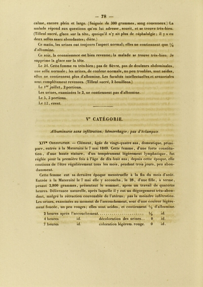 calme, encore plein et large. (Saignée de 300 grammes, sang couenneux.) La malade répond aux questions qu’on lui adresse, sourit, et se trouve très-bien. (Tilleul sucré, glace sur la tête, quoiqu’il n’y ait plus de céphalalgie; il y a eu deux selles assez abondantes; diète.) Ce matin, les urines ont toujours l’aspect normal; elles ne contiennent que % d'albumine. Ce soir, la connaissance est bien revenue; la malade se trouve très-bien. Je supprime la glace sur la tête. Le 24. Cette femme va très-bien ; pas de fièvre, pas de douleurs abdominales, une selle normale ; les urines, de couleur normale, un peu troubles, sont acides, elles ne contiennent plus d’albumine. Les facultés intellectuelles et sensoriales sont complètement revenues. (Tilleul sucré, 2 bouillons.) Le 1er juillet , 2 portions. Les urines, examinées le 2, ne contiennent pas d’albumine. Le 5, 3 portions. Le 12, exeat. Ve CATÉGORIE. Albuminurie sans infiltration; hémorrhagie; pas d'éclampsie. XIV® Observation. — Clément, âgée de vingt-quatre ans, domestique, primi- pare, entrée à la Maternité le 7 mai 1849. Cette femme, d’une forte constitu- tion, d’une haute stature, d’un tempérament légèrement lymphatique, fut réglée pour la première fois à l’âge de dix-huit ans; depuis cette époque, elle continua de l’être régulièrement tous les mois, pendant trois jours, peu abon- damment. Cette femme eut sa dernière époque menstruelle à la fin du mois d’aoùt. Entrée à la Maternité le 7 mai elle y accoucha, le 28, d’une fille, à terme, pesant 2,800 grammes, présentant le sommet, après un travail de quatorze heures. Délivrance naturelle, après laquelle il y eut un dégorgement très-abon- dant, malgré la rétraction convenable de l’utérus; pas la moindre infiltration. Les urines, examinées au moment de l’accouchement, sont d’une couleur légère- ment foncée, un peu rouges; elles sont acides, et contiennent l/d d’albumine. 2 heures après l’accouchement V9 id. 4 heures id. décoloration des urines.. 0 id. 7 heures id. coloration légèrem. rouge. 0 id.