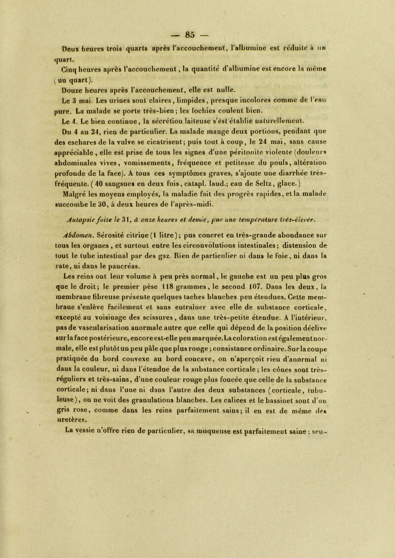 Deux heures trois quarts après l’accouchement, l'albumine est réduite à iih quart. Cinq heures après l’accouchement, la quantité d’albumine est encore la même ( un quart). Douze heures après l’accouchement, elle est nulle. Le 3 mai. Les urines sont claires, limpides, presque incolores comme de l’eau pure. La malade se porte très-bien; les lochies coulent bien. Le 4. Le bien continue, la sécrétion laiteuse s’èst établie naturellement. Du 4 au 24, rien de particulier. La malade mange deux portions, pendant que des eschares de la vulve se cicatrisent; puis tout à coup, le 24 mai, sans cause appréciable, elle est prise de tous les signes d’une péritonite violente (douleurs abdominales vives, vomissements, fréquence et petitesse du pouls, altération profonde de la face). A tous ces symptômes graves, s’ajoute une diarrhée très- fréquente. (40 sangsues en deux fois, catapl. laud.; eau de Seltz, glace.) Malgré les moyens employés, la maladie fait des progrès rapides, et la malade succombe le 30, à deux heures de l’après-midi. Autopsie faite le 31, à onze heures et demie, par une température trés-élevée. Abdomen. Sérosité citrine(l litre); pus concret en très-grande abondance sur tous les organes , et surtout entre les circonvolutions intestinales; distension de tout le tube intestinal par des gaz. Rien de particulier ni dans le foie, ni dans la rate, ni dans le pancréas. Les reins ont leur volume à peu près normal, le gauche est un peu plus gros que le droit; le premier pèse 118 grammes, le second 107. Dans les deux, la membrane libreuse présente quelques taches blanches peu étendues. Cette mem- brane s’enlève facilement et sans entraîner avec elle de substance corticale, excepté au voisinage des scissures, dans une très-petite étendue. A l’intérieur, pas de vascularisation anormale autre que celle qui dépend de la position déclive surla face postérieure, encore est-elle peu marquée.Lacoloration estégalementnor- male, elle estplutôtun peu pâle que plus rouge ; consistance ordinaire. Surlacoupe pratiquée du bord convexe au bord concave, on n’aperçoit rien d’anormal ni dans la couleur, ni dans l’étendue de la substance corticale ; les cônes sont très- réguliers et très-sains, d’une couleur rouge plus foncée que celle de la substance corticale; ni dans l’une ni dans l’autre des deux substances (corticale, tubu- leuse), on ne voit des granulations blanches. Les calices et le bassinet sont d’un gris rose, comme dans les reins parfaitement sains ; il en est de même des uretères. La vessie n’offre rien de particulier, sa muqueuse est parfaitement saine ; seu-