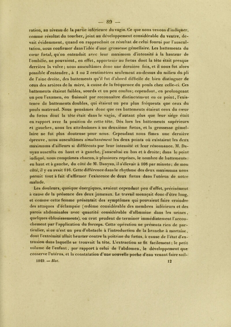 ration, au niveau de la partie inférieure du vagin. Ce que nous venons d’indiquer, comme résultat du toucher, joint au développement considérable du ventre, de- vait évidemment, quand on rapprochait ce résultat de celui fourni par l’auscul- tation, nous confirmer dans l’idée d’une grossesse gémellaire. Les battements du cœur fœtal, qu’on entendait avec leur maximum d’intensité à la hauteur de l’ombilic, ne pouvaient, en effet, appartenir au fœtus dont la tête était presque derrière la vulve; nous auscultâmes donc une dernière fois, et il nous fut alors possible d’entendre, à 1 ou 2 centimètres seulement au-dessus du milieu du pli de l’aine droite, des battements qu’il fut d’abord difficile de bien distinguer de ceux des artères de la mère, à cause de la fréquence du pouls chez celle-ci. Ces battements étaient faibles, sourds et un peu confus; cependant, en prolongeant un peu l’examen, on finissait par reconnaître distinctement en ce point, l’exis- tence de battements doubles, qui étaient un peu plus fréquents que ceux du pouls maternel. Nous pensâmes donc que ces battements étaient ceux du cœur du fœtus dont la tête était dans le vagin, d’autant plus que leur siège était en rapport avec la position de cette tête. Dès lors les battements supérieurs et gauches, nous les attribuâmes à un deuxième fœtus, et la grossesse gémel- laire ne fut plus douteuse pour nous. Cependant nous fîmes une dernière épreuve, nous auscultâmes simultanément les deux points où existaient les deux maximums d’ailleurs si différents par leur intensité et leur résonnance. M. Da- nyauauscnlta en haut et à gauche, j’auscultai en bas et à droite; dans le point indiqué, nous comptâmes chacun, à plusieurs reprises, le nombre de battements: en haut et à gauche, du côté de M. Danyau, il s’élevait à 108 par minute; de mon côté, il y en avait 116. Cette différence dans le rhythme des deux maximums nous permit tout à fait d’affirmer l’existence de deux fœtus dans l’utérus de notre malade. Les douleurs, quoique énergiques, avaient cependant peu d’effet, précisément à cause de la présence des deux jumeaux. Le travail menaçait donc d’être long, et comme cette femme présentait des symptômes qui pouvaient faire craindre des attaques d’éclampsie (œdème considérable des membres inférieurs et des parois abdominales avec quantité considérable d’albumine dans les urines, quelques éblouissements), on crut prudent déterminer immédiatement l’accou- chement par l’application du forceps. Cette opération ne présenta rien de par- ticulier, si ce n’est un peu d’obstacle à l’introduction de la branche à mortaise, dont l’extrémité allait heurter contre la poitrine du fœtus, à cause de l’état d’ex- tension dans laquelle se trouvait la tète. L’extraction se fit facilement; le petit volume de l’enfant, par rapport à celui de l’abdomen, le développement que conserve l’utérus, et la constatation d’une nouvelle poche d’eau venant faire sail- 1849. — Blot. 12