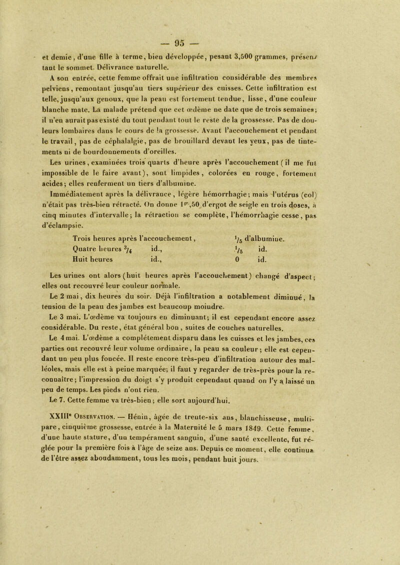 et demie, d’une fille à terme, bien développée, pesant 3,500 grammes, présen./ tant le sommet. Délivrance naturelle. A son entrée, cette femme offrait une infiltration considérable des membres pelviens, remontant jusqu’au tiers supérieur des cuisses. Cette infiltration est telle, jusqu’aux genoux, que la peau est fortement tendue, lisse, d’une couleur blanche mate. Là malade prétend que cet œdème ne date que de trois semaines; il n’en aurait pas existé du tout pendant tout le reste de la grossesse. Pas de dou- leurs lombaires dans le cours de la grossesse. Avant l’accouchement et pendant le travail, pas de céphalalgie, pas de brouillard devant les yeux, pas de tinte- ments ni de bourdonnements d’oreilles. Les urines, examinées trois quarts d’heure après l’accouchement ( il me fut impossible de le faire avant), sont limpides, colorées en rouge, fortement acides; elles renferment un tiers d’albumine. Immédiatement après la délivrance, légère hémorrhagie; mais l’utérus (col) n’était pas très-bien rétracté. On donne lsr-,50 d’ergot de seigle en trois doses, à cinq minutes d’intervalle; la rétraction se complète, l’hémorrhagie cesse, pas d’éclampsie. Trois heures après l’accouchement, */5 d’albumine. Quatre heures 3/4 id., Vs id- Huit heures id., 0 id. Les urines ont alors (huit heures après l’accouchement) changé d’aspect; elles ont recouvré leur couleur normale. Le 2 mai, dix heures du soir. Déjà l’infiltration a notablement diminué, la tension de la peau des jambes est beaucoup moindre. Le 3 mai. L’œdème va toujours en diminuant; il est cependant encore assez considérable. Du reste, état général bon, suites de couches naturelles. Le 4 mai. L’œdème a complètement disparu dans les cuisses et les jambes, ces parties ont recouvré leur volume ordinaire, la peau sa couleur; elle est cepen- dant un peu plus foncée. Il reste encore très-peu d’infiltration autour des mal- léoles, mais elle est à peine marquée; il faut y regarder de très-près pour la re- connaître; l’impression du doigt s’y produit cependant quand on l’y a, laissé un peu de temps. Les pieds n’ont rien. Le 7. Cette femme va très-bien ; elle sort aujourd’hui. XXIIIe Observation. — Hénin, âgée de trente-six ans, blanchisseuse, multi- pare, cinquième grossesse, entrée à la Maternité le 5 mars 1849. Cette femme, d’une haute stature, d’un tempérament sanguin, d’une santé excellente, fut ré- glée pour la première fois à l’âge de seize ans. Depuis ce moment, elle continua de l’être assez abondamment, tous les mois, pendant huit jours. I